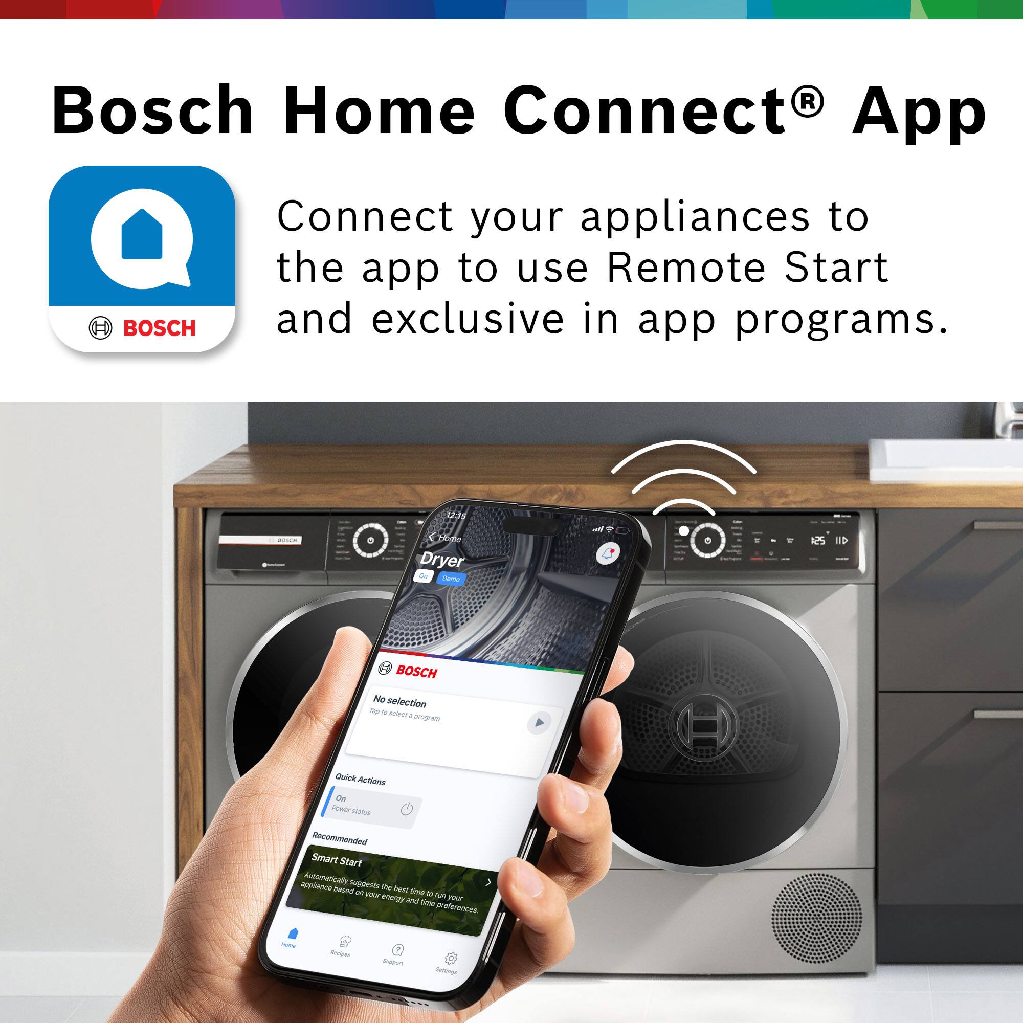 Bosch Home Connect® App

BOSCH

Connect your appliances to the app to use Remote Start and exclusive in-app programs.

12:15 Home Dryer Demo

BOSCH

No selection
Tap to select a program

Quick Actions
On
Power status

Recommended
Smart Start
Automatically suggests the best time to run your appliance based on your energy and time preferences.

New Recipes
Support
Settings