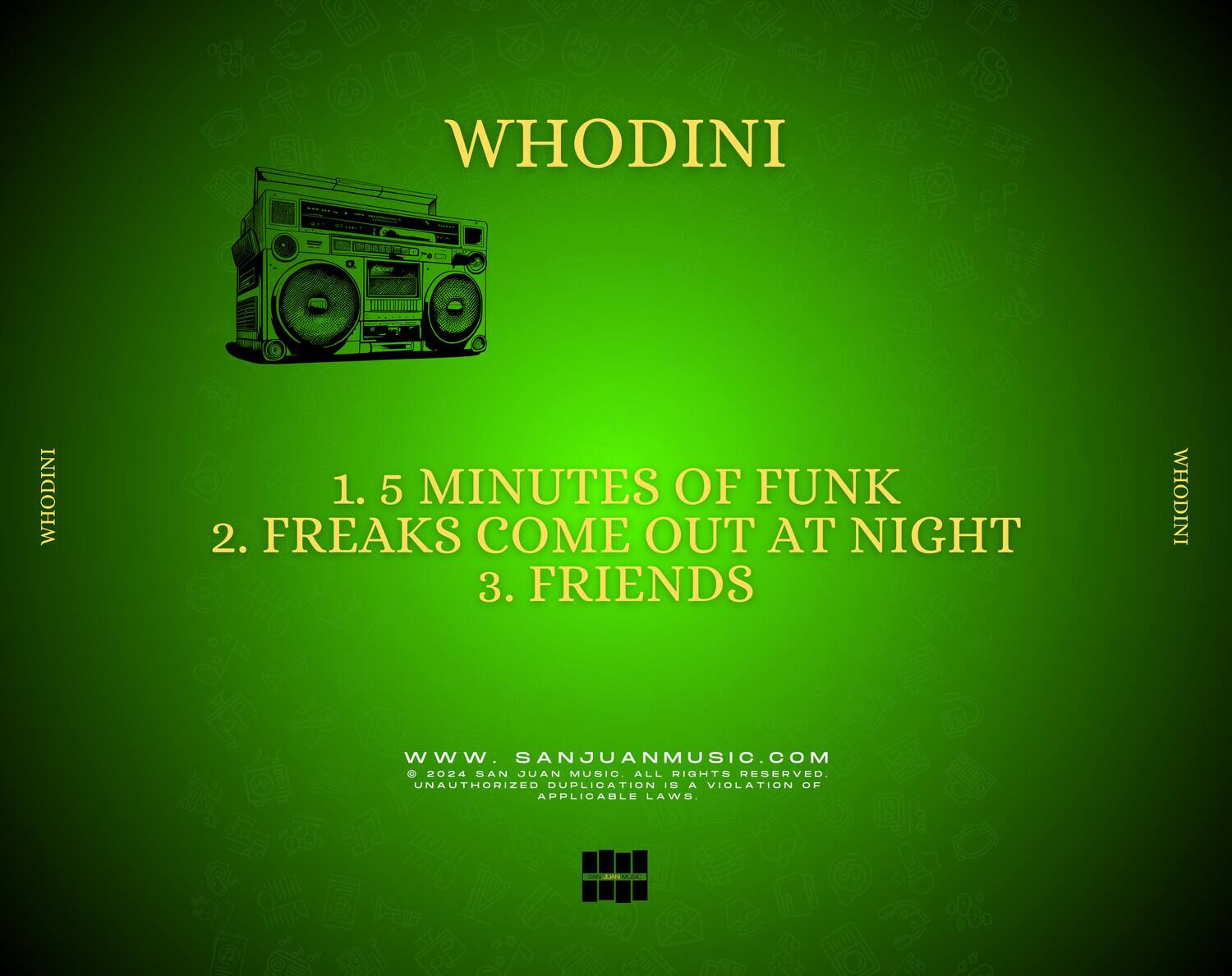 WHODINI

1. 5 MINUTES OF FUNK  
2. FREAKS COME OUT AT NIGHT  
3. FRIENDS  

WWW.SANJUANMUSIC.COM  
© 2024 SAN JUAN MUSIC. ALL RIGHTS RESERVED. UNAUTHORIZED DUPLICATION IS A VIOLATION OF APPLICABLE LAWS.
