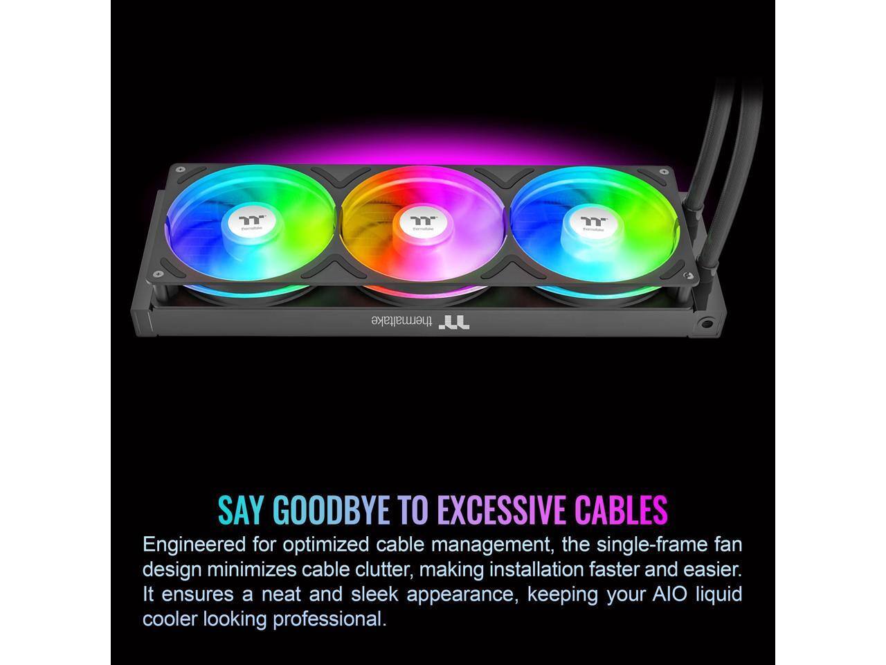 Thermaltake J

SAY GOODBYE TO EXCESSIVE CABLES

Engineered for optimized cable management, the single-frame fan design minimizes cable clutter, making installation faster and easier. It ensures a neat and sleek appearance, keeping your AIO liquid cooler looking professional.