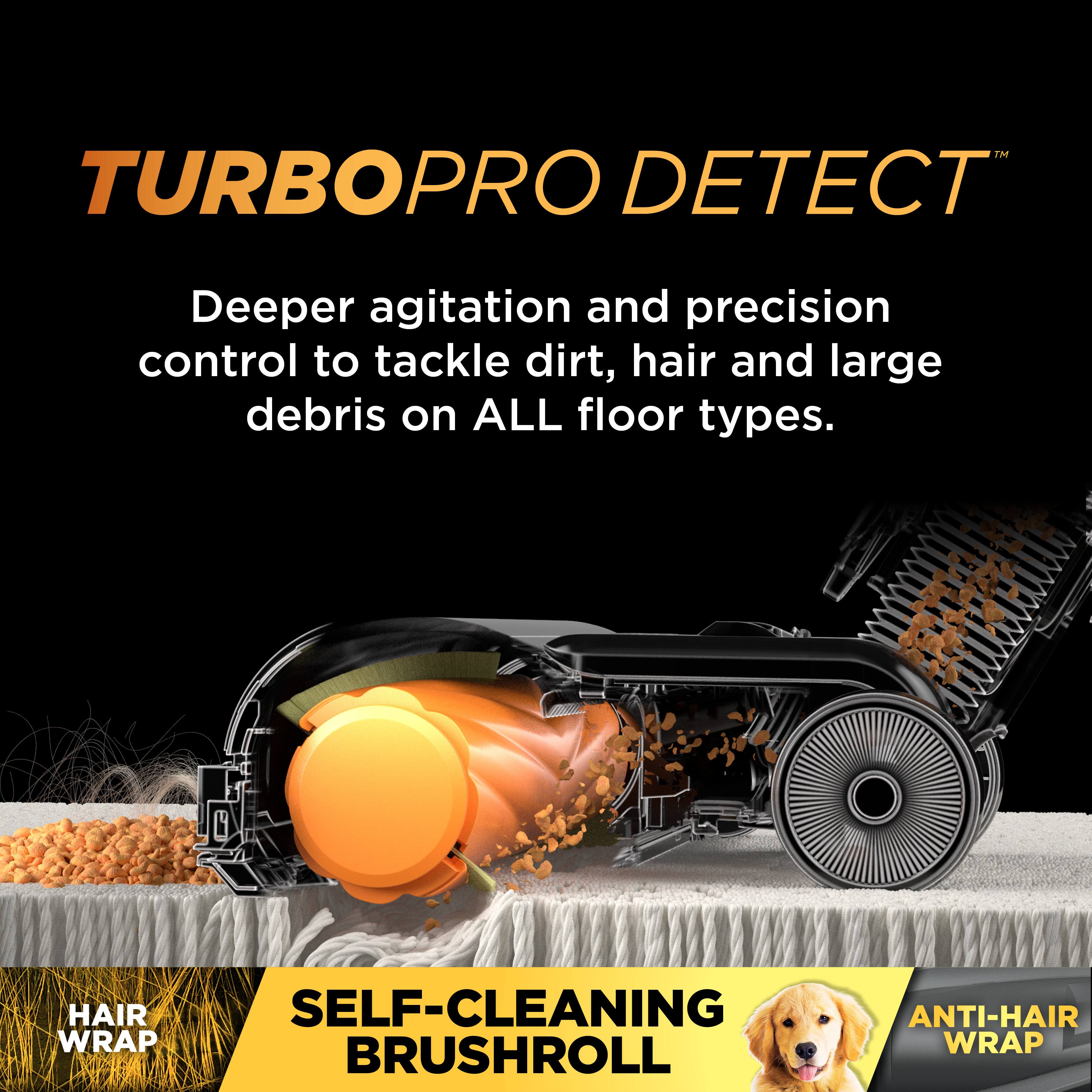 TURBOPRO DETECT™

Deeper agitation and precision control to tackle dirt, hair and large debris on ALL floor types.

SELF-CLEANING BRUSHROLL

HAIR WRAP

ANTI-HAIR WRAP