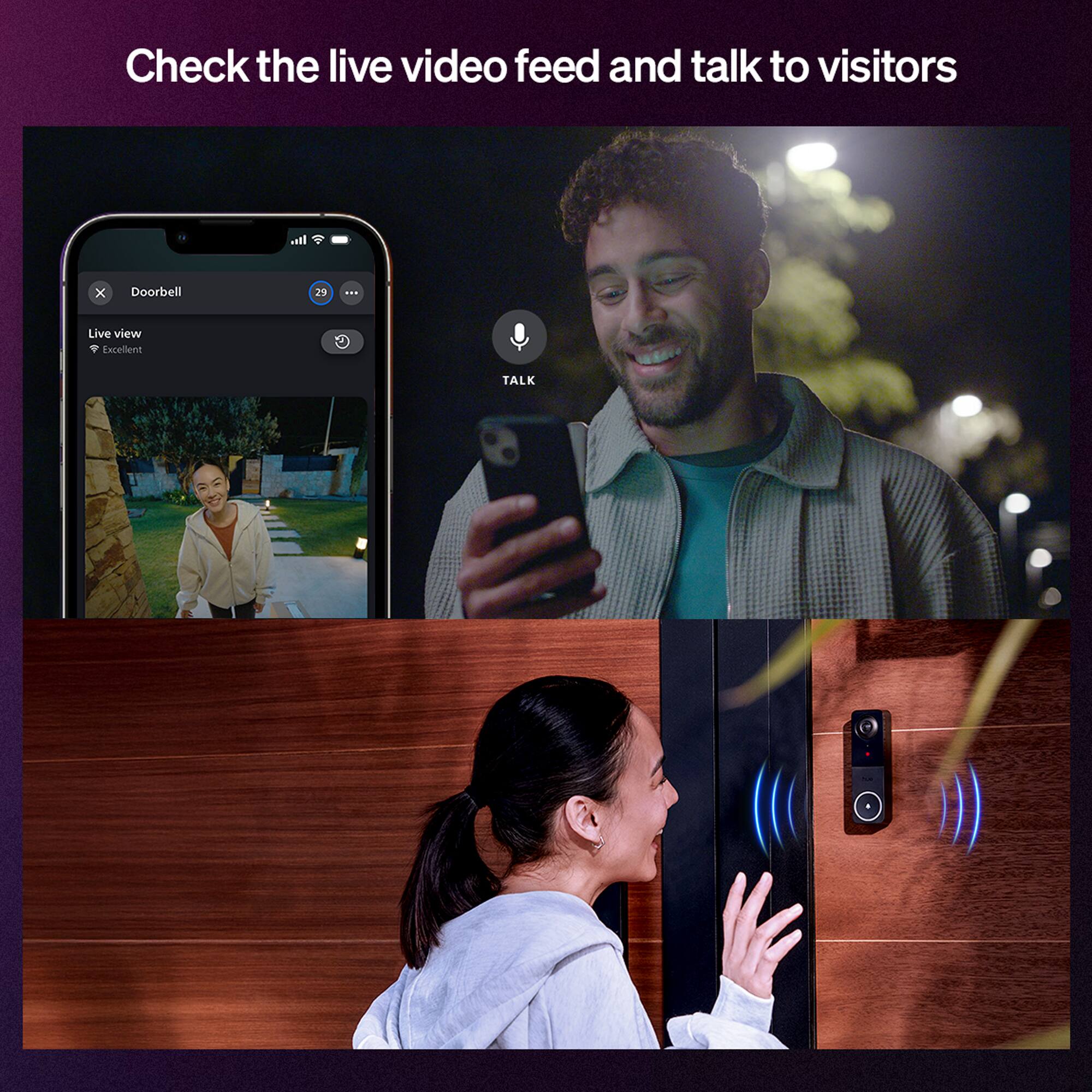 Check the live video feed and talk to visitors

Doorbell
Live view
Excellent

TALK