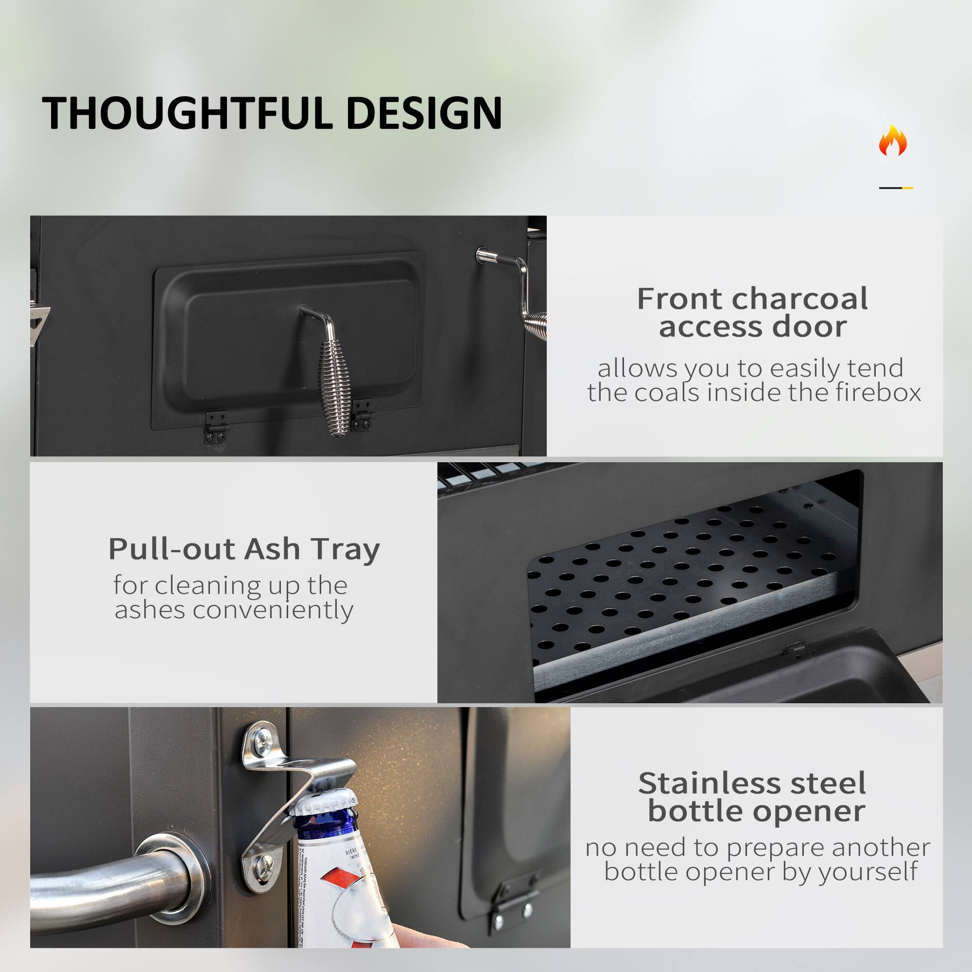 THOUGHTFUL DESIGN

Front charcoal access door allows you to easily tend the coals inside the firebox

Pull-out Ash Tray for cleaning up the ashes conveniently

Stainless steel bottle opener no need to prepare another bottle opener by yourself