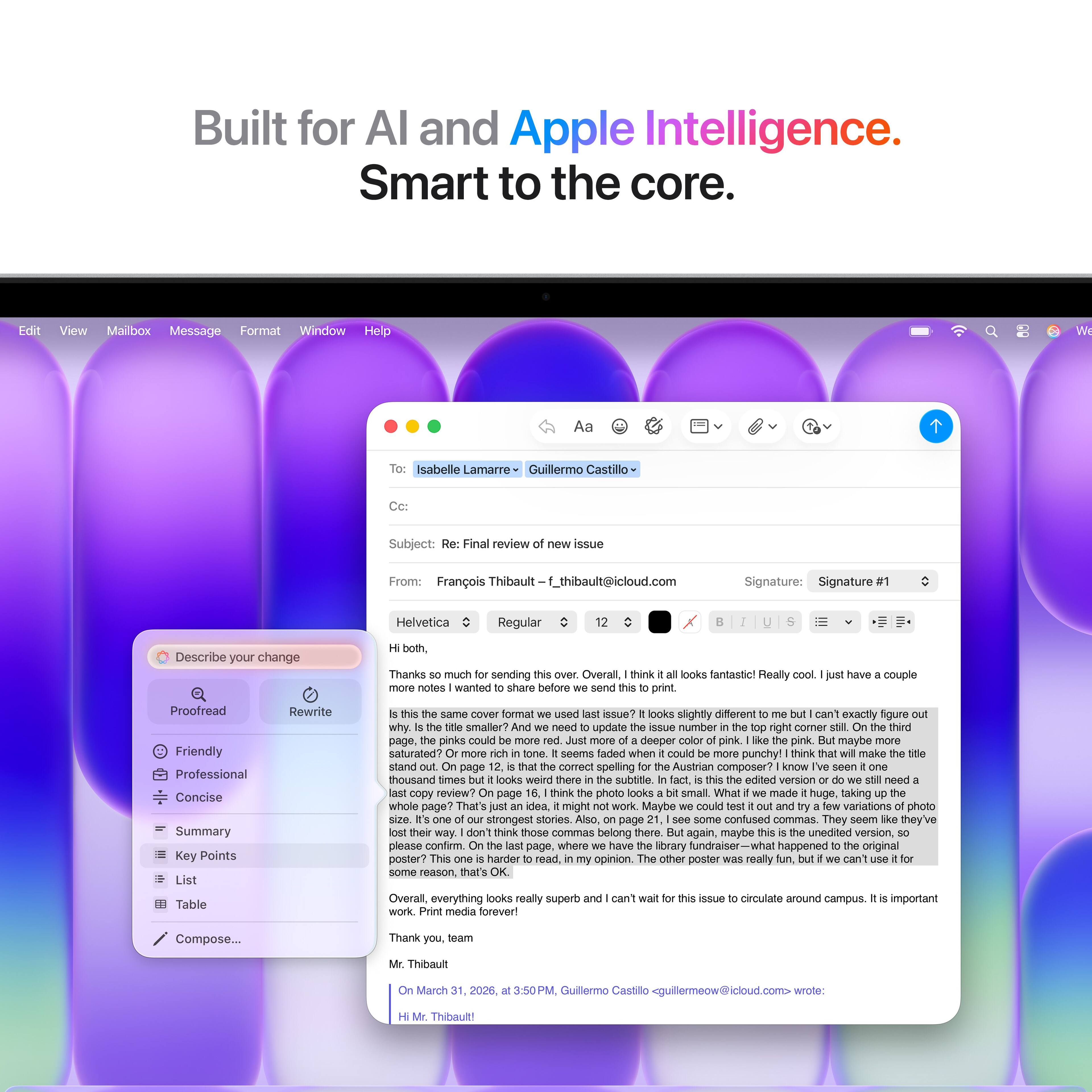 Built for AI and Apple Intelligence.  
Smart to the core.

---

**Edit** **View** **Mailbox** **Message** **Format** **Window** **Help**

---

**Aa**  
**Isabelle Lamarre**  
**Guillermo Castillo**

---

**Subject:** Final review issue

---

**From:** François Thibault  
**f_thibault@icloud.com**

---

**Signature:** Signature Helvetica Regular

---

**Describe your change both.**  
**Thanks much sending**  
**Overall think looks fantastic!**  
**Really notes wanted share before send print have couple**  
**Proofread Friendly Professional Concise**  
**Summary Key Points List Table Rewrite**  
**same cover format used issue?**  
**looks slightly different can't exactly rigure why**  
**smaller need update aNue number right corner thind page,**  
**pinks could deeper pink pink. maybe saturated?**  
**seems faded when could punchy!**  
**think mako stand page comect spelling**  
**Austrian composer? kInow thousand times looks weird there**  
**subtitle edited version need copy review?**  
**page think photo looks small**  
**What made huge, aking