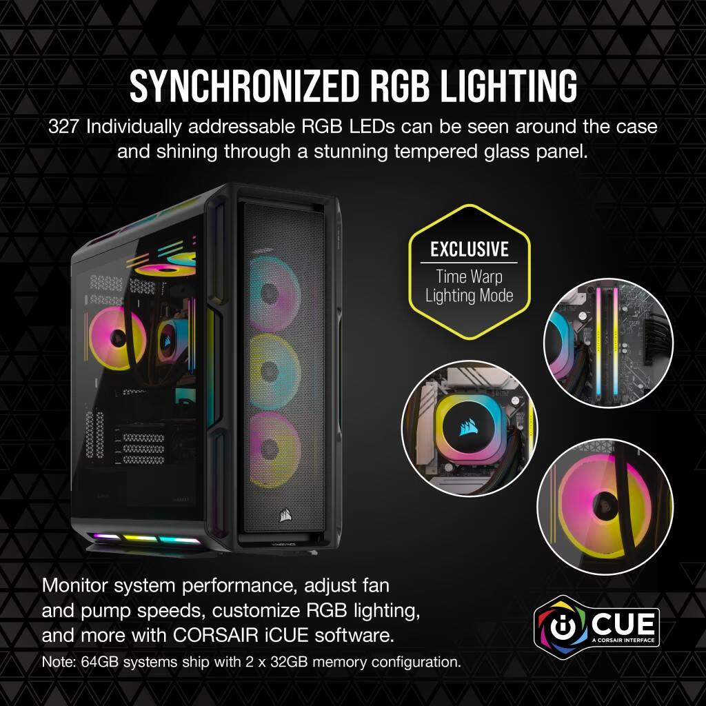 SYNCHRONIZED RGB LIGHTING: 327 Individually addressable RGB LEDs can be seen around the case and shining through a stunning tempered glass panel. EXCLUSIVE Time Warp Lighting Mode: Monitor system performance, adjust fan and pump speeds, customize RGB lighting, and more with CORSAIR iCUE software. Note: 64GB systems ship with 2 x 32GB memory configuration. CUE . CONSAR INTERFACE.