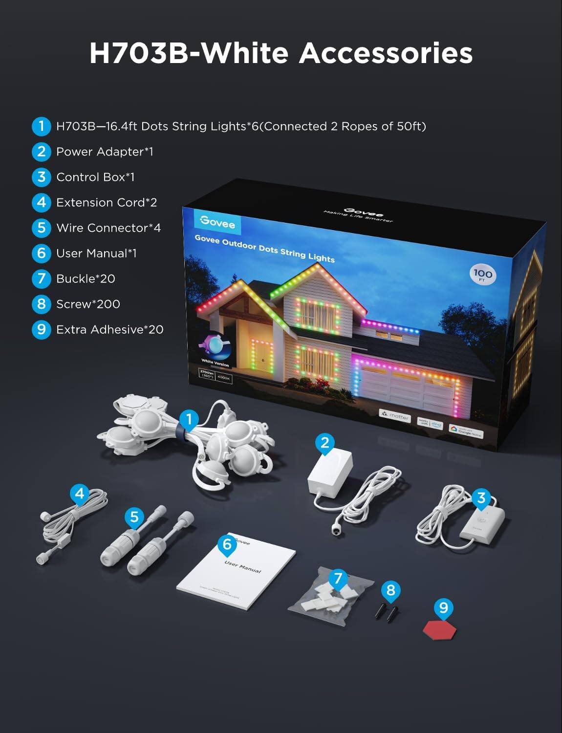 H703B-White Accessories

1. H703B-16.4ft Dots String Lights*6 (Connected 2 Ropes of 50ft)
2. Power Adapter*1
3. Control Box*1
4. Extension Cord*2
5. Wire Connector*4
6. User Manual*1
7. Buckle*20
8. Screw*200
9. Extra Adhesive*20