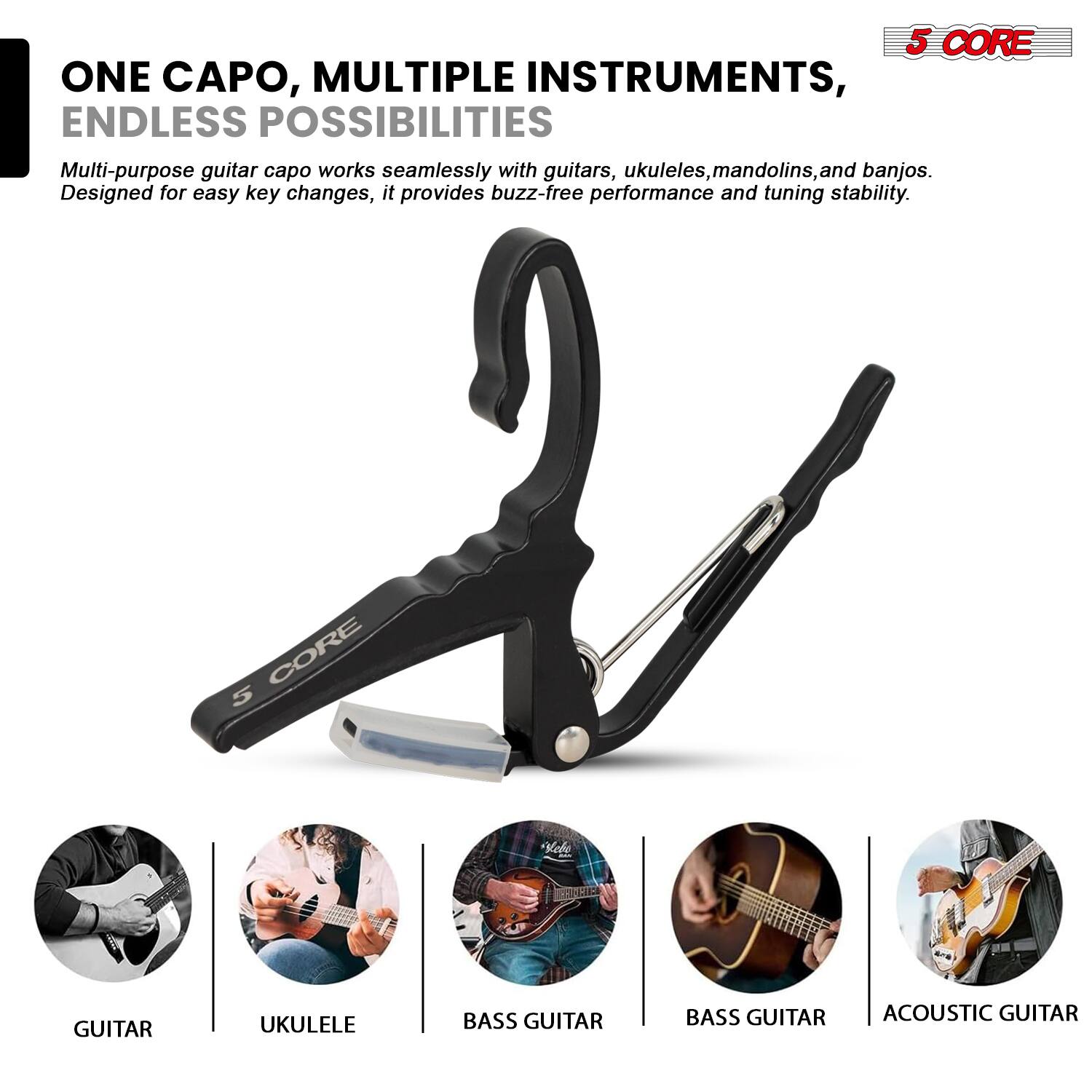 ONE CAPO, MULTIPLE INSTRUMENTS, ENDLESS POSSIBILITIES

Multi-purpose guitar capo works seamlessly with guitars, ukuleles, mandolins, and banjos. Designed for easy key changes, it provides buzz-free performance and tuning stability.

5 CORE

GUITAR  
UKULELE  
BASS GUITAR  
BASS GUITAR  
ACOUSTIC GUITAR