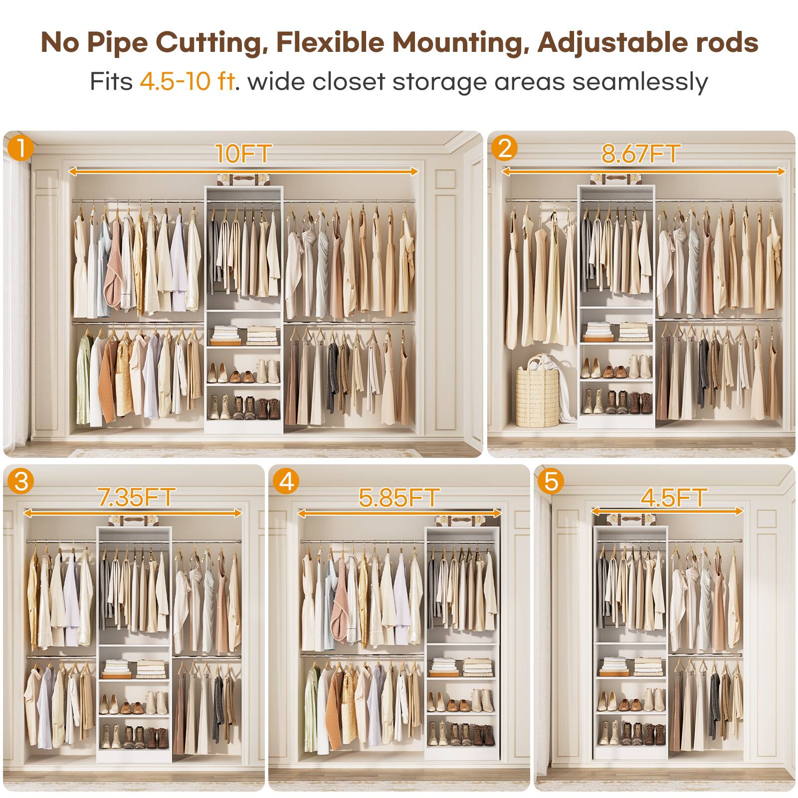 No Pipe Cutting, Flexible Mounting, Adjustable rods  
Fits 4.5-10 ft. wide closet storage areas seamlessly  

1. 10FT  
2. 8.67FT  
3. 7.35FT  
4. 5.85FT  
5. 4.5FT