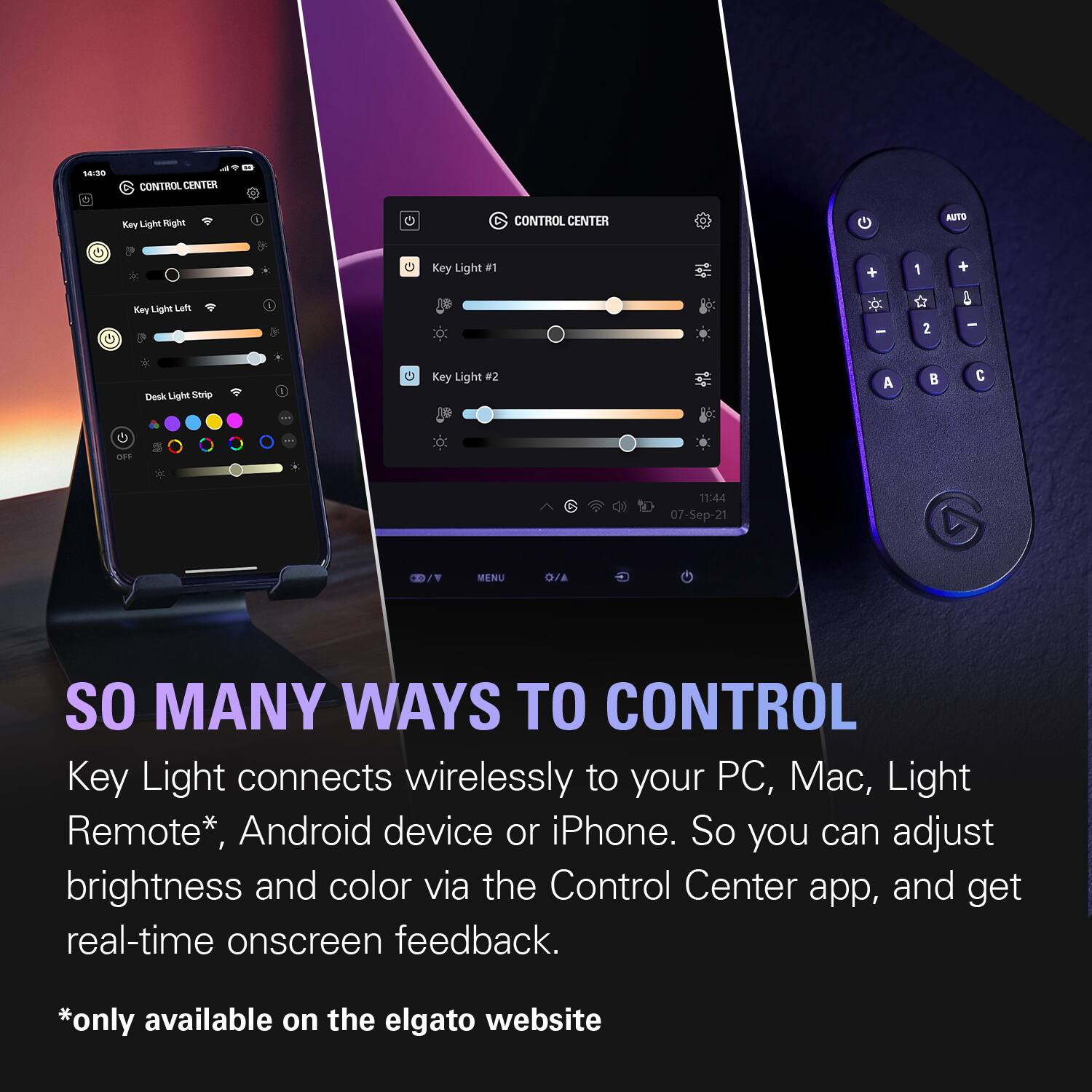 14:30  
CONTROL CENTER  
Key Light Right  
CONTROL CENTER  
AUTO  
Key Light #1  
+  
1  
+  
Key Light Left  
-  
2  
-  
Desk Light Strip  
I  
Key Light #2  
A  
C  
OFF  
11:44 07-Sep-21  
MENU  
O/A  
SO MANY WAYS TO CONTROL  
Key Light connects wirelessly to your PC, Mac, Light Remote*, Android device or iPhone. So you can adjust brightness and color via the Control Center app, and get real-time onscreen feedback.  
*only available on the elgato website