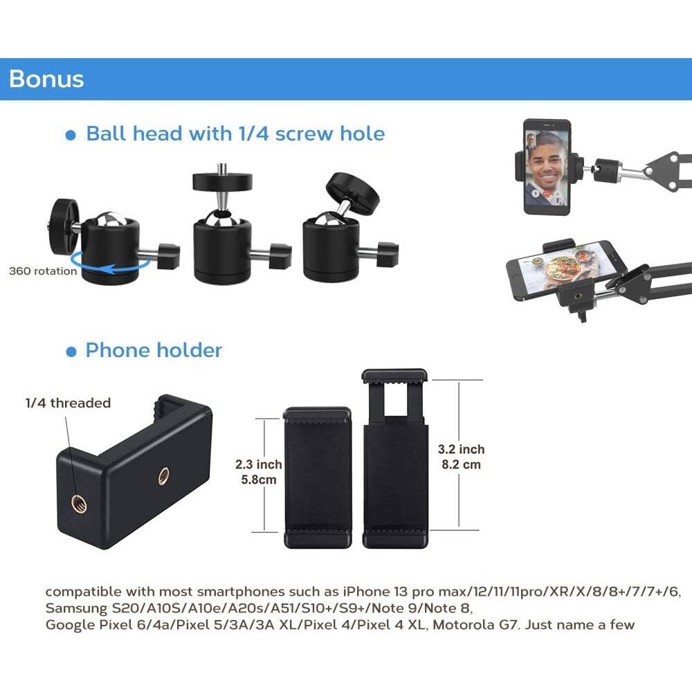 Bonus

- Ball head with 1/4 screw hole
- Phone holder

360 rotation

1/4 threaded

2.3 inch 5.8 cm

3.2 inch 8.2 cm

compatible with most smartphones such as iPhone 13 pro max/12/11/11pro/XR/X/8/8+/7/7+/6, Samsung S20/A10S/A10e/A20s/A51/S10+/S9+/Note 9/Note 8, Google Pixel 6/4a/Pixel 5/3A/3A XL/Pixel 4/Pixel 4 XL, Motorola G7. Just name a few