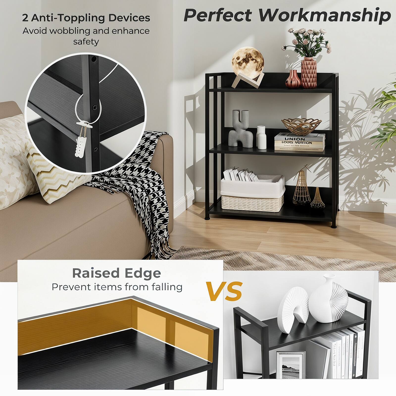 2 Anti-Topping Devices  
Avoid wobbling and enhance safety  

Perfect Workmanship  

Raised Edge  
Prevent items from falling  

VS