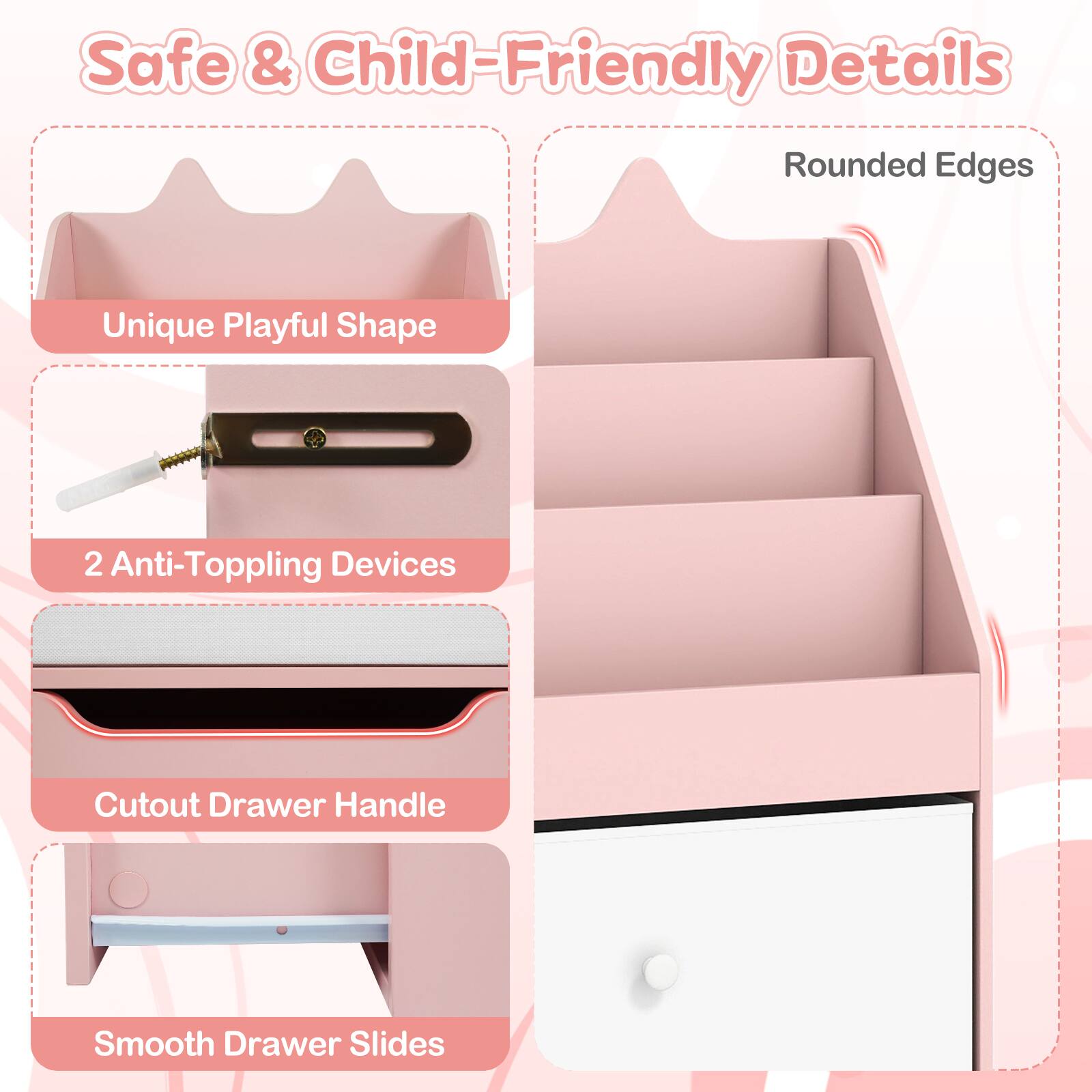 Safe & Child-Friendly Details  
Rounded Edges  
Unique Playful Shape  
2 Anti-Toppling Devices  
Cutout Drawer Handle  
Smooth Drawer Slides
