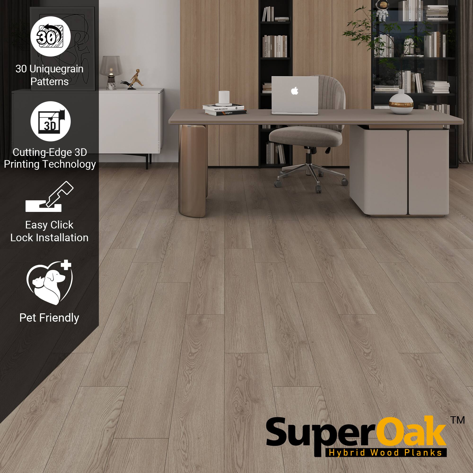 30 Unique Grain Patterns  
Cutting-Edge 3D Printing Technology  
Easy Click Lock Installation  
Pet Friendly  

SuperOak  
Hybrid Wood Planks