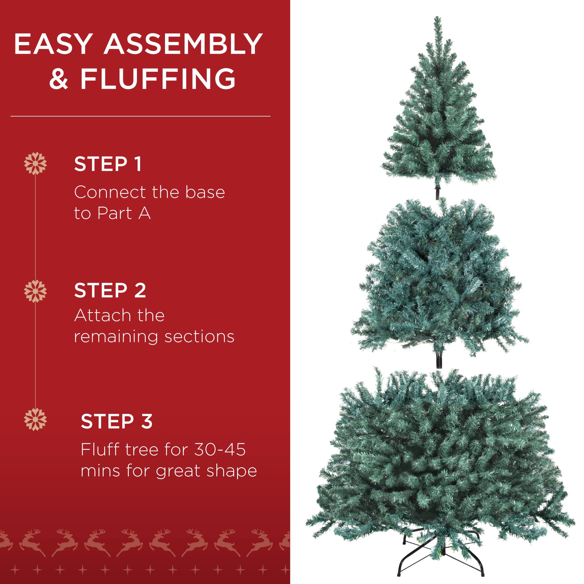 EASY ASSEMBLY & FLUFFING

STEP 1  
Connect the base to Part A

STEP 2  
Attach the remaining sections

STEP 3  
Fluff tree for 30-45 mins for great shape