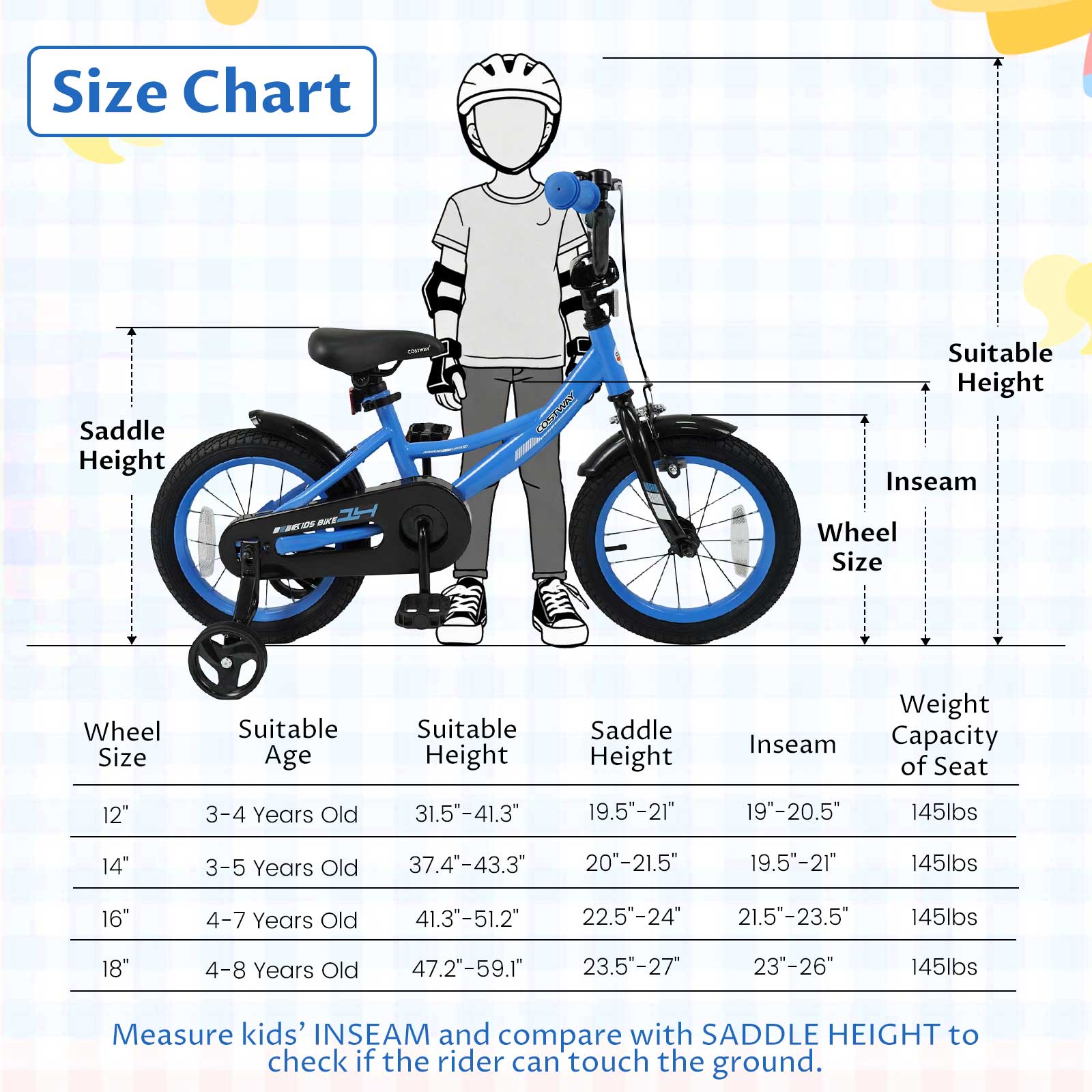 Size Chart

Saddle Height

Wheel Size

Suitable Age

Suitable Height

Inseam

Weight Capacity of Seat

12"
3-4 Years Old
31.5"-41.3"
19.5"-21"
19"-20.5"
145lbs

14"
3-5 Years Old
37.4"-43.3"
20"-21.5"
19.5"-21"
145lbs

16"
4-7 Years Old
41.3"-51.2"
22.5"-24"
21.5"-23.5"
145lbs

18"
4-8 Years Old
47.2"-59.1"
23.5"-27"
23"-26"
145lbs

Measure kids' INSEAM and compare with SADDLE HEIGHT to check if the rider can touch the ground.