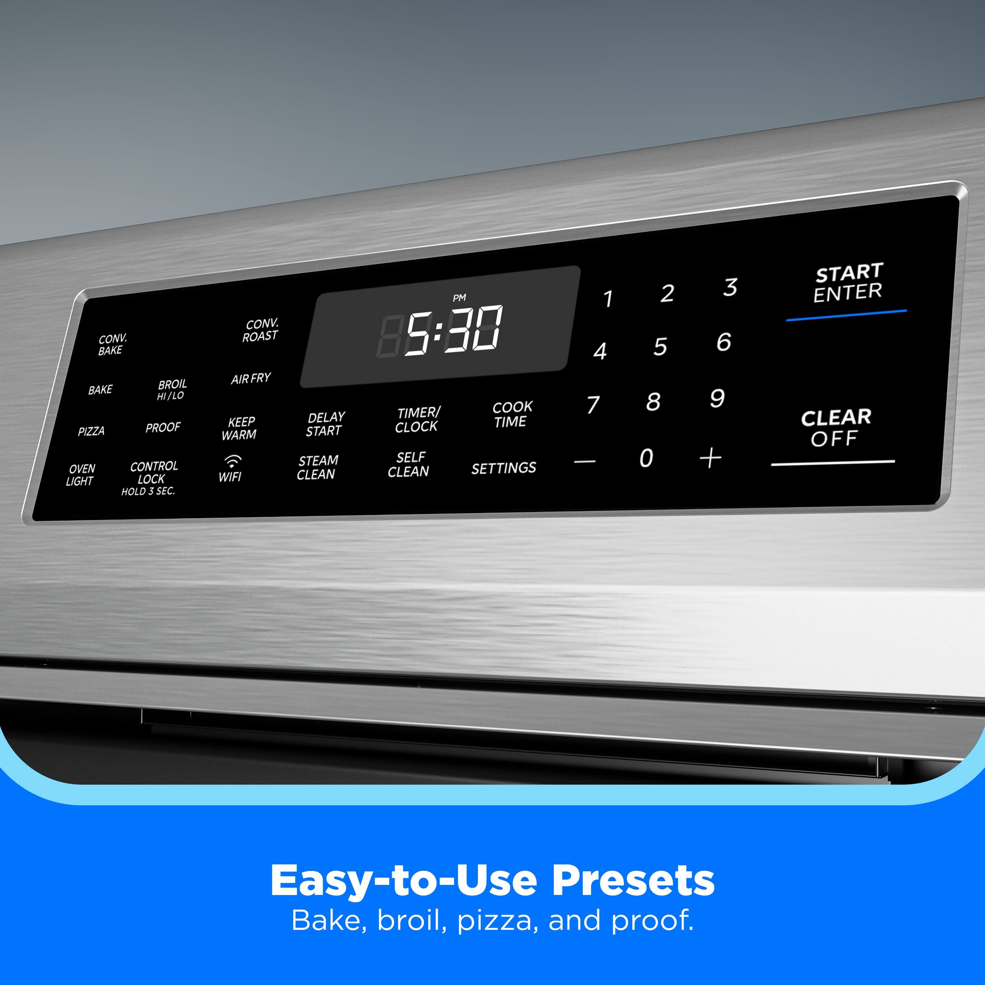 CONV. BAKE BROIL BAKE HI/LO PIZZA PROOF OVEN CONTROL LIGHT LOCK HOLD 5 SEC CONV. ROAST AIRFRY KEEP DELAY WARM START STEAM WIFI CLEAN PM 5:30 TIMER/ COOK CLOCK TIME SELF CLEAN SETTINGS 1 4 7  2 5 8 0 3 6 9 + START ENTER CLEAR OFF

Easy-to-Use Presets Bake, broil, pizza, and proof.