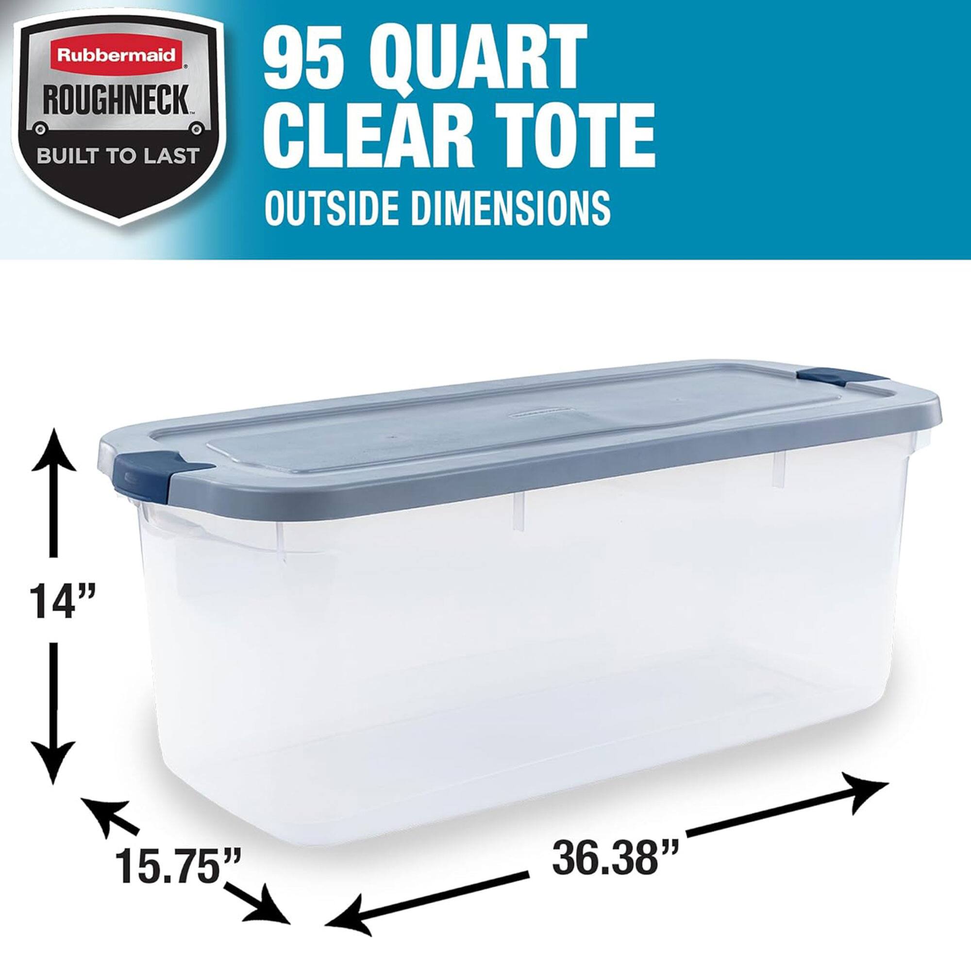 Rubbermaid Roughneck 95 Quart Clear Tote  
Built to Last  
Outside Dimensions: 14" x 15.75" x 36.38"