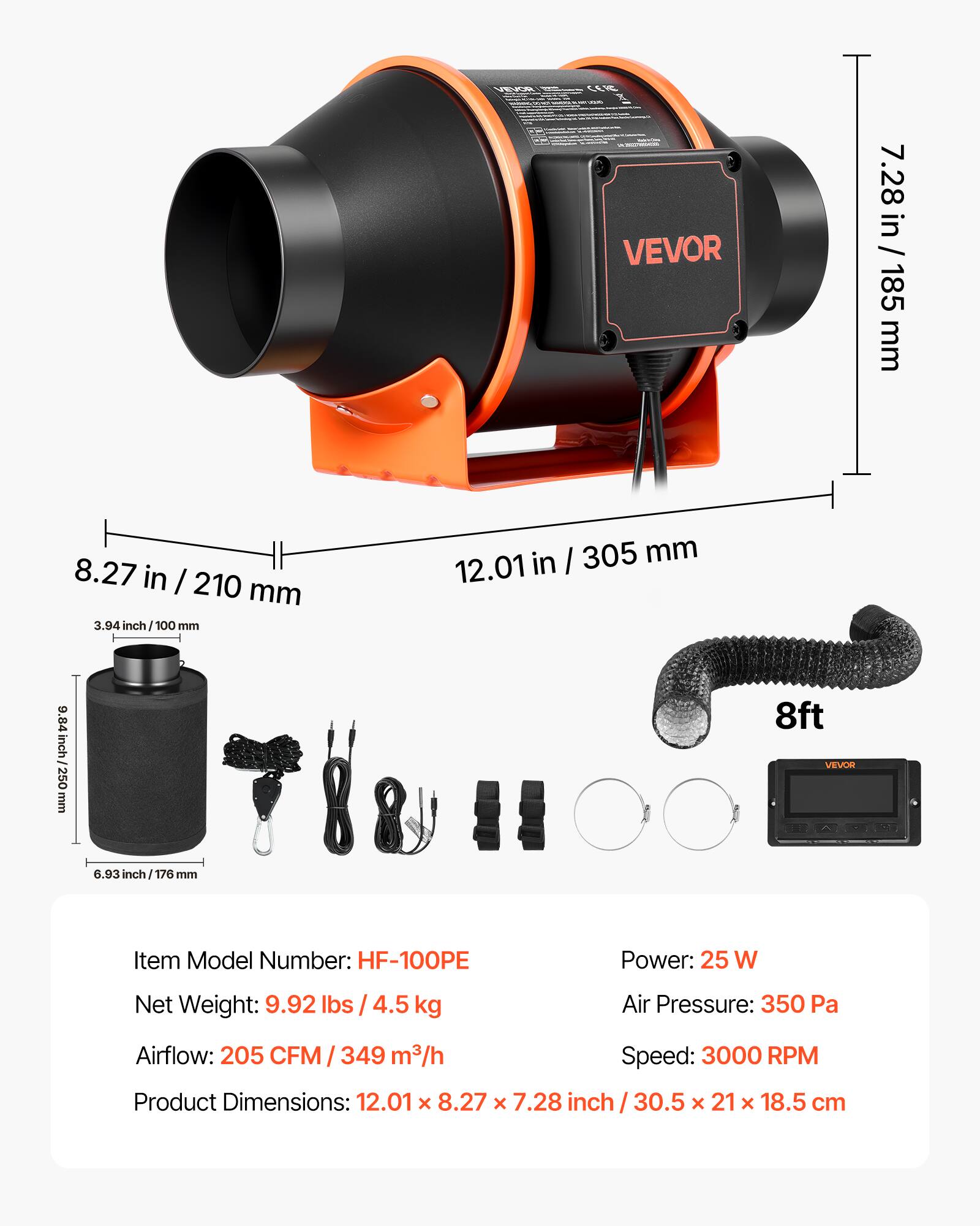 VEVOR 7.28 in / 185 mm  
8.27 in / 210 mm  
3.94 inch / 100 mm  
12.01 in / 305 mm  
9.84 in / 250 mm  
8ft  
VEVOR 6.93 inch / 176 mm  

Item Model Number: HF-100PE  
Power: 25 W  
Net Weight: 9.92 lbs / 4.5 kg  
Air Pressure: 350 Pa  
Airflow: 205 CFM / 349 m³/h  
Speed: 3000 RPM  
Product Dimensions: 12.01 x 8.27 x 7.28 inch / 30.5 x 21 x 18.5 cm
