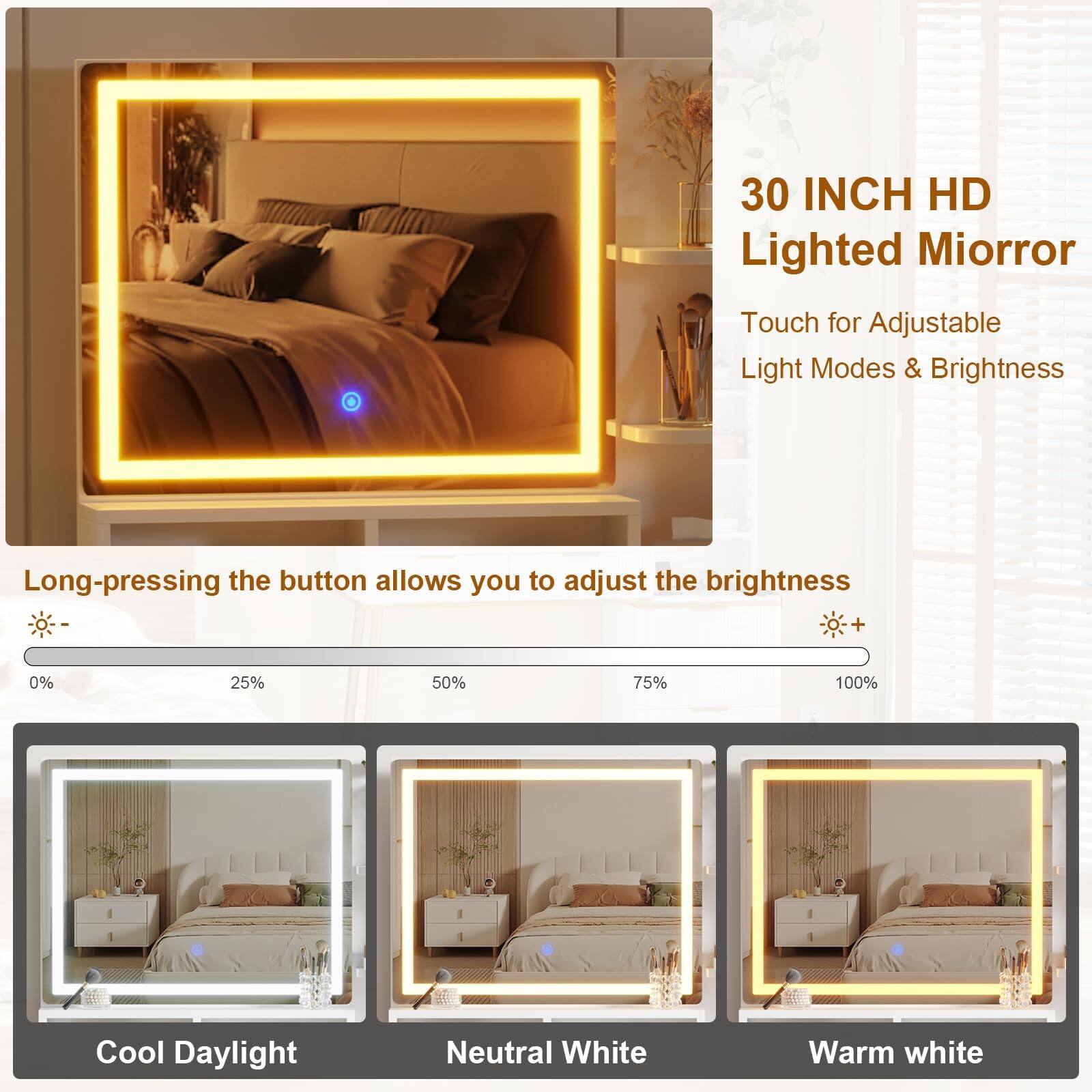 30 INCH HD Lighted Mirror  
Touch for Adjustable Light Modes & Brightness  

Long-pressing the button allows you to adjust the brightness  
0% 25% 50% 75% 100%  

Cool Daylight  
Neutral White  
Warm White