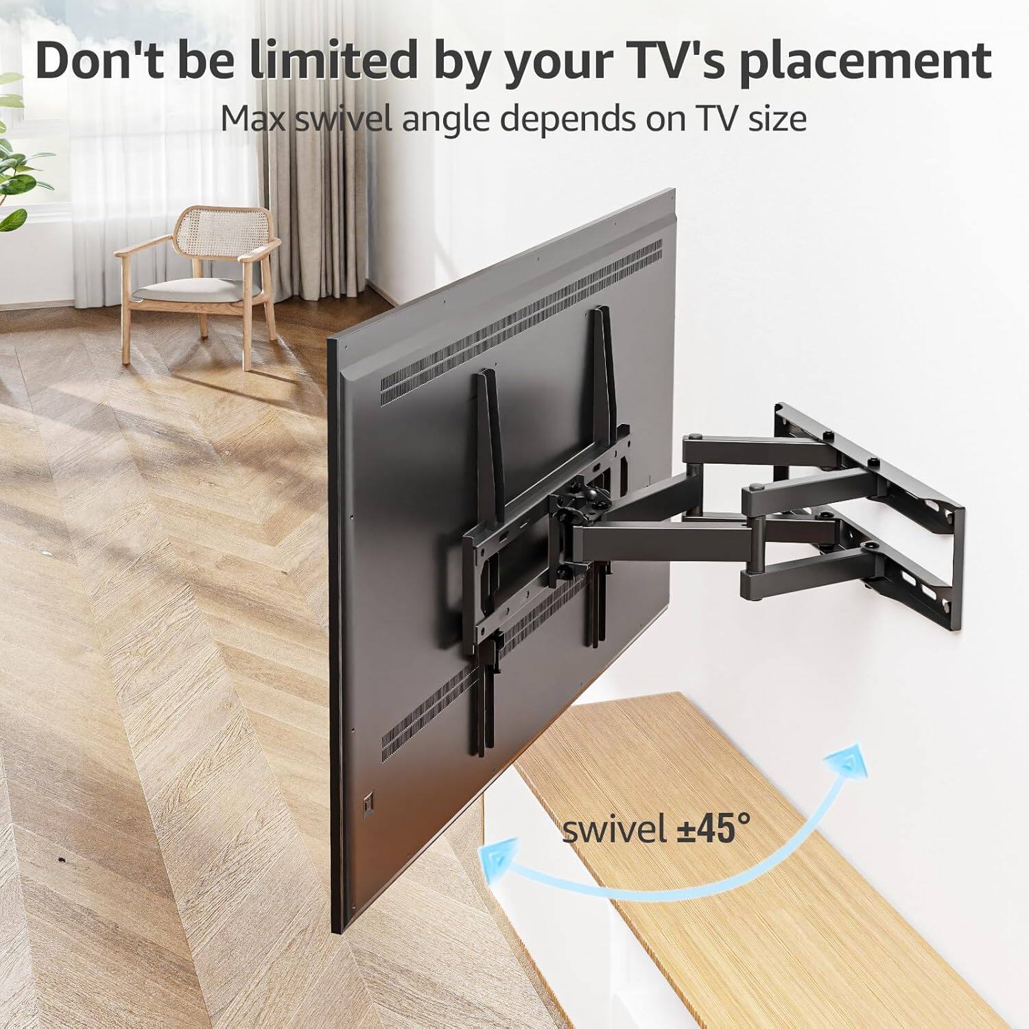 Don't be limited by your TV's placement  
Max swivel angle depends on TV size  
swivel ±45°