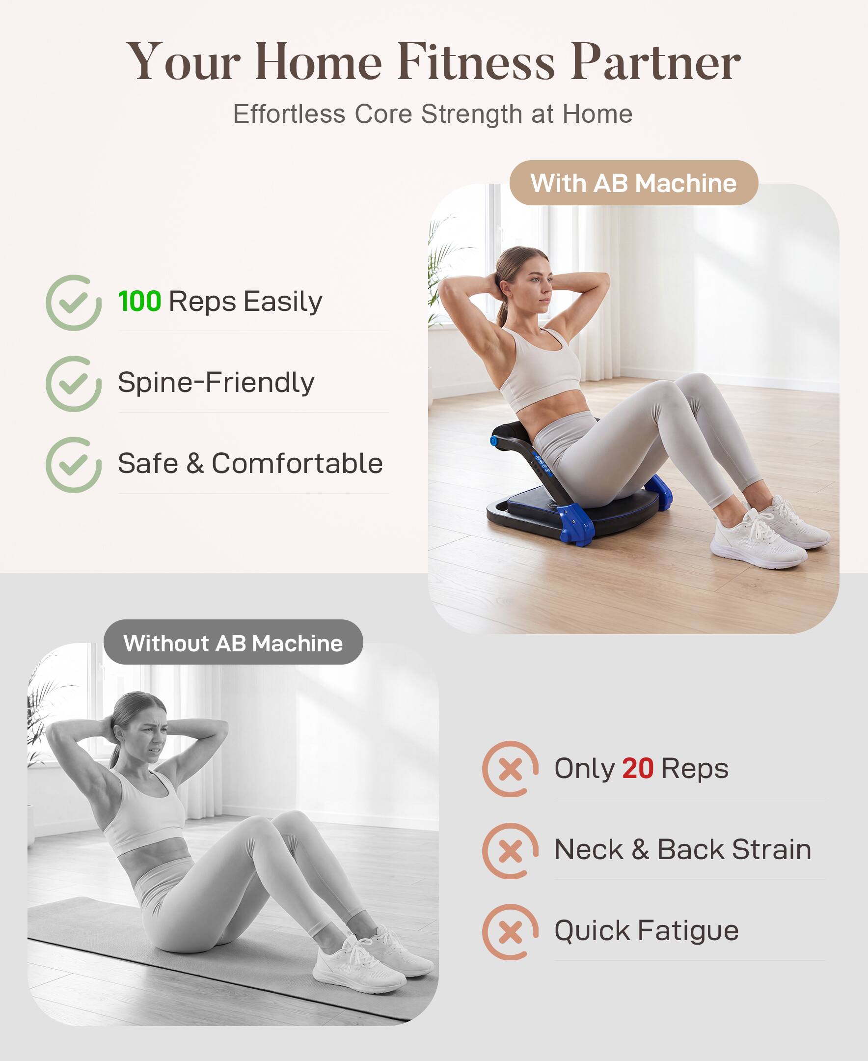 Your Home Fitness Partner  
Effortless Core Strength at Home  

With AB Machine  
- 100 Reps Easily  
- Spine-Friendly  
- Safe & Comfortable  

Without AB Machine  
- Only 20 Reps  
- Neck & Back Strain  
- Quick Fatigue
