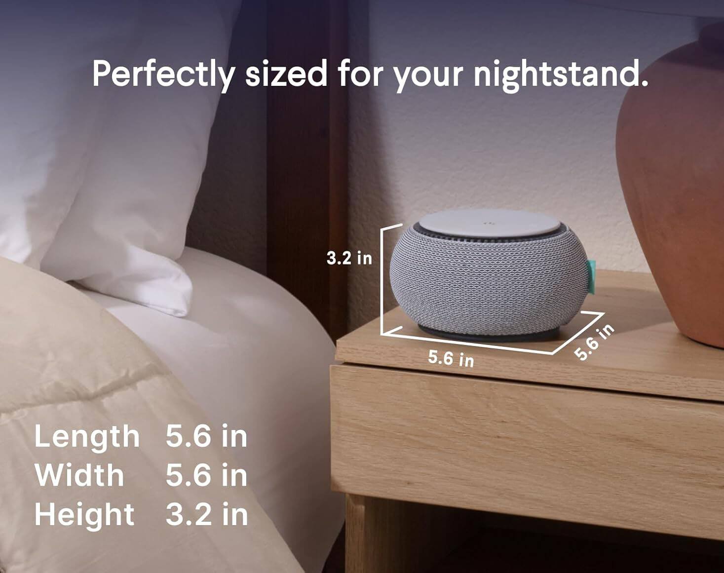 Perfectly sized for your nightstand.

Length: 5.6 in  
Width: 5.6 in  
Height: 3.2 in
