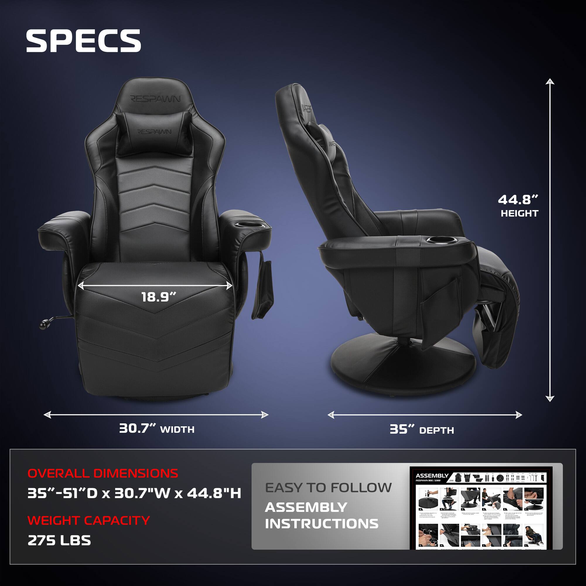 **SPECS**

- **RESPAWN**

- **HEIGHT:** 44.8"
- **WIDTH:** 30.7"
- **DEPTH:** 35"

**OVERALL DIMENSIONS**
- 35" - 51"D x 30.7"W x 44.8"H

**WEIGHT CAPACITY**
- 275 LBS

**EASY TO FOLLOW ASSEMBLY INSTRUCTIONS**