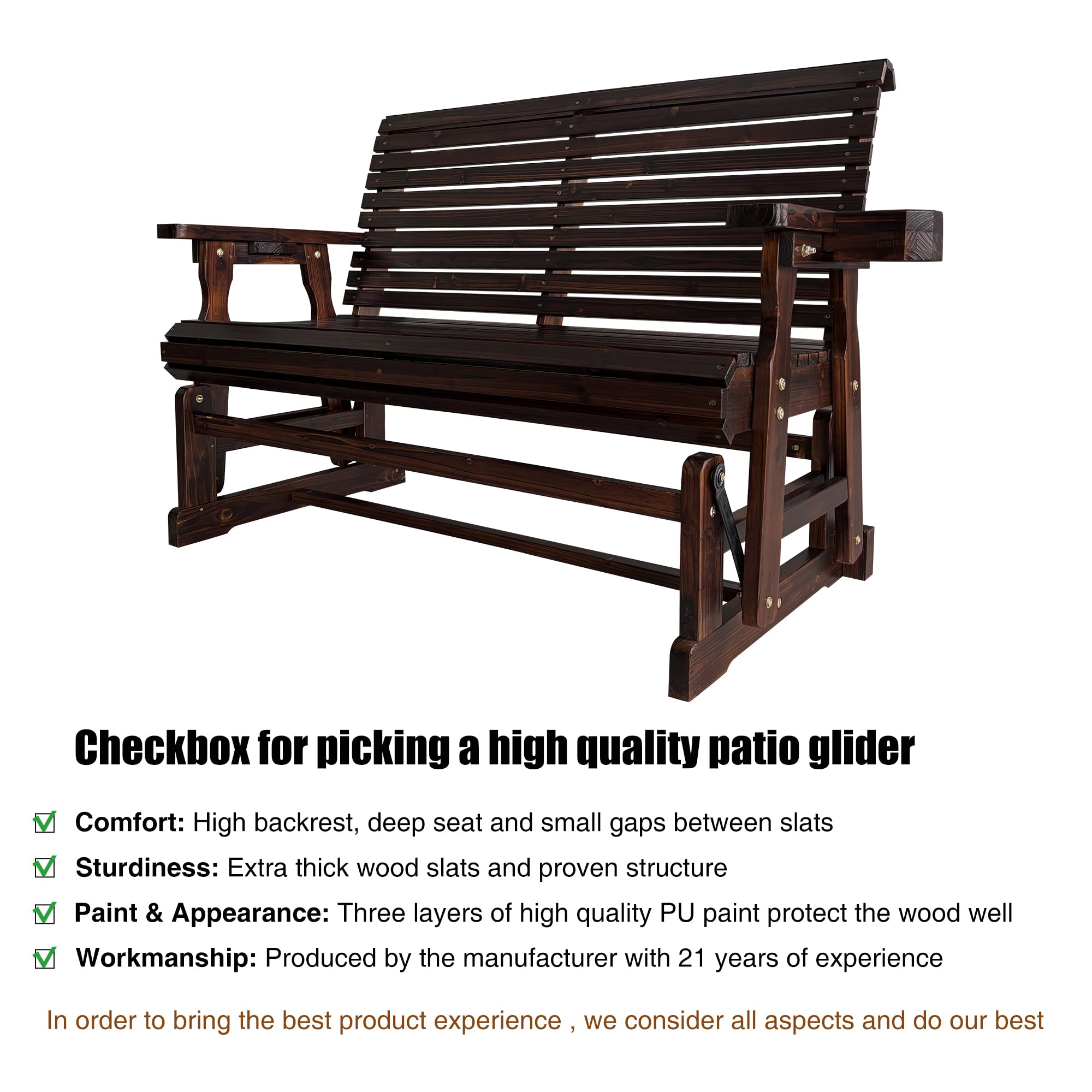 Checkbox for picking a high quality patio glider

- Comfort: High backrest, deep seat and small gaps between slats
- Sturdiness: Extra thick wood slats and proven structure
- Paint & Appearance: Three layers of high quality PU paint protect the wood well
- Workmanship: Produced by the manufacturer with 21 years of experience

In order to bring the best product experience, we consider all aspects and do our best