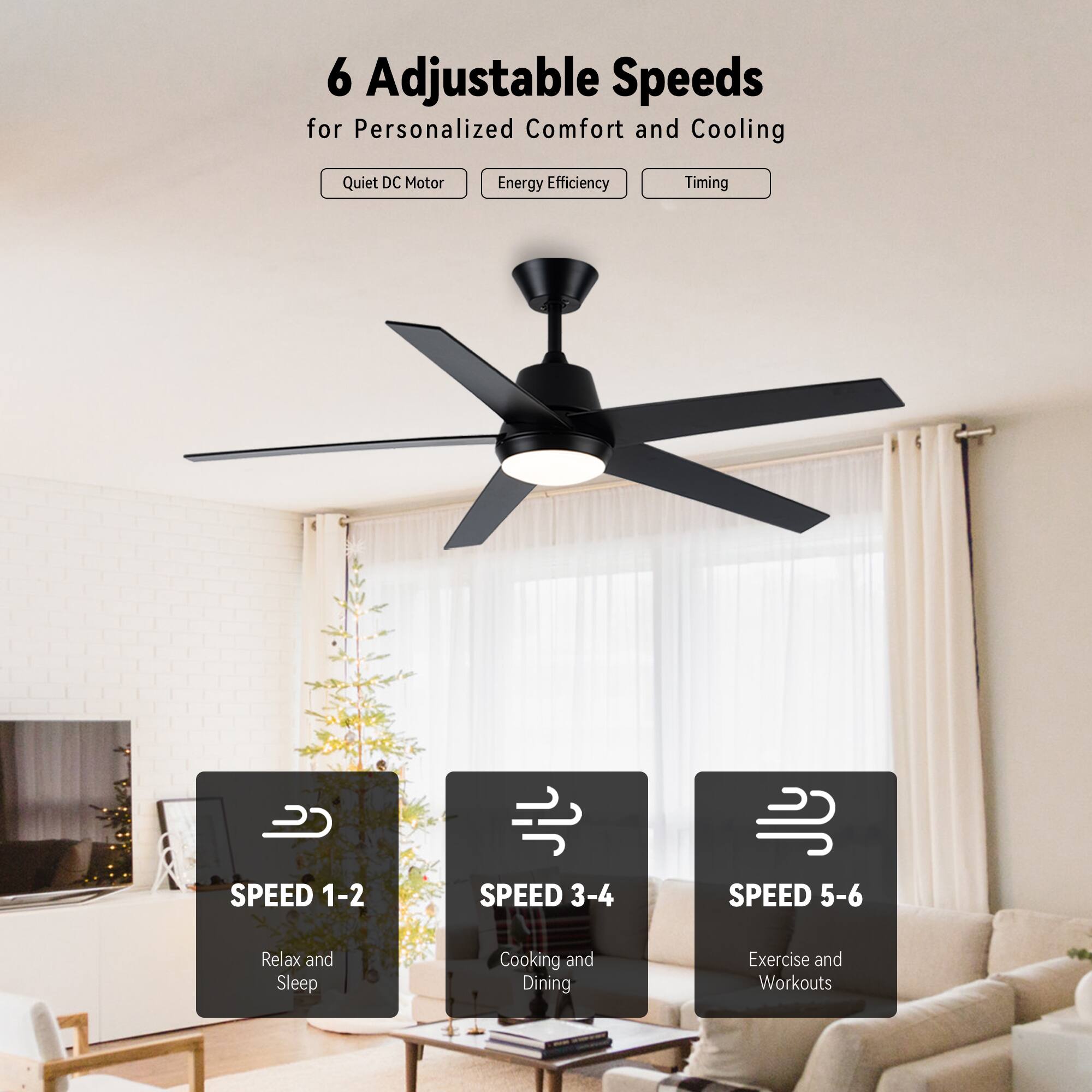 6 Adjustable Speeds for Personalized Comfort and Cooling

- Quiet DC Motor
- Energy Efficiency
- Timing

SPEED 1-2  
Relax and Sleep

SPEED 3-4  
Cooking and Dining

SPEED 5-6  
Exercise and Workouts