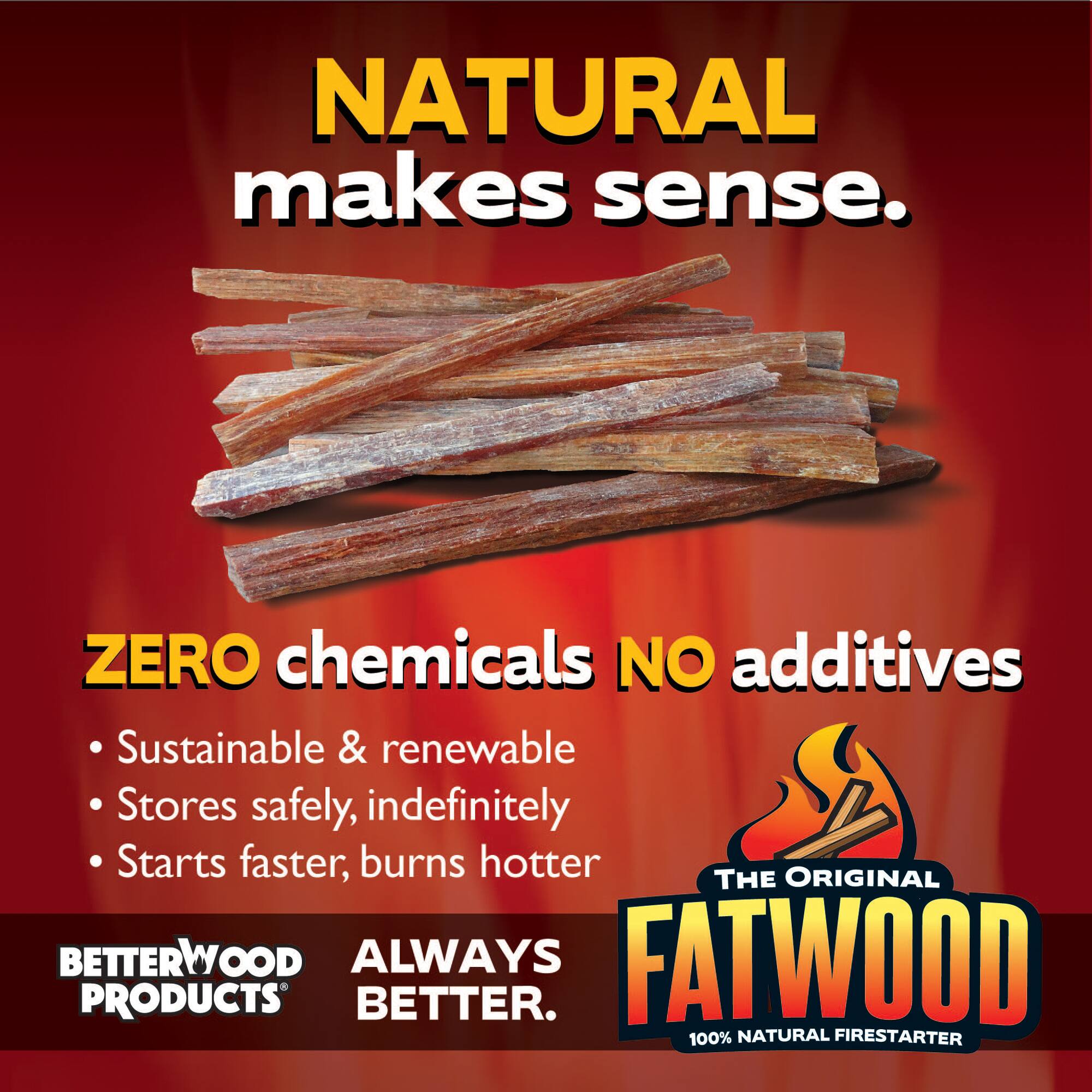 NATURAL makes sense.  
ZERO chemicals NO additives  
Sustainable & renewable  
Stores safely, indefinitely  
Starts faster, burns hotter  

ORIGINAL THE BETTERWOOD ALWAYS FATWOOD PRODUCTS BETTER.  
100% NATURAL FIRESTARTER