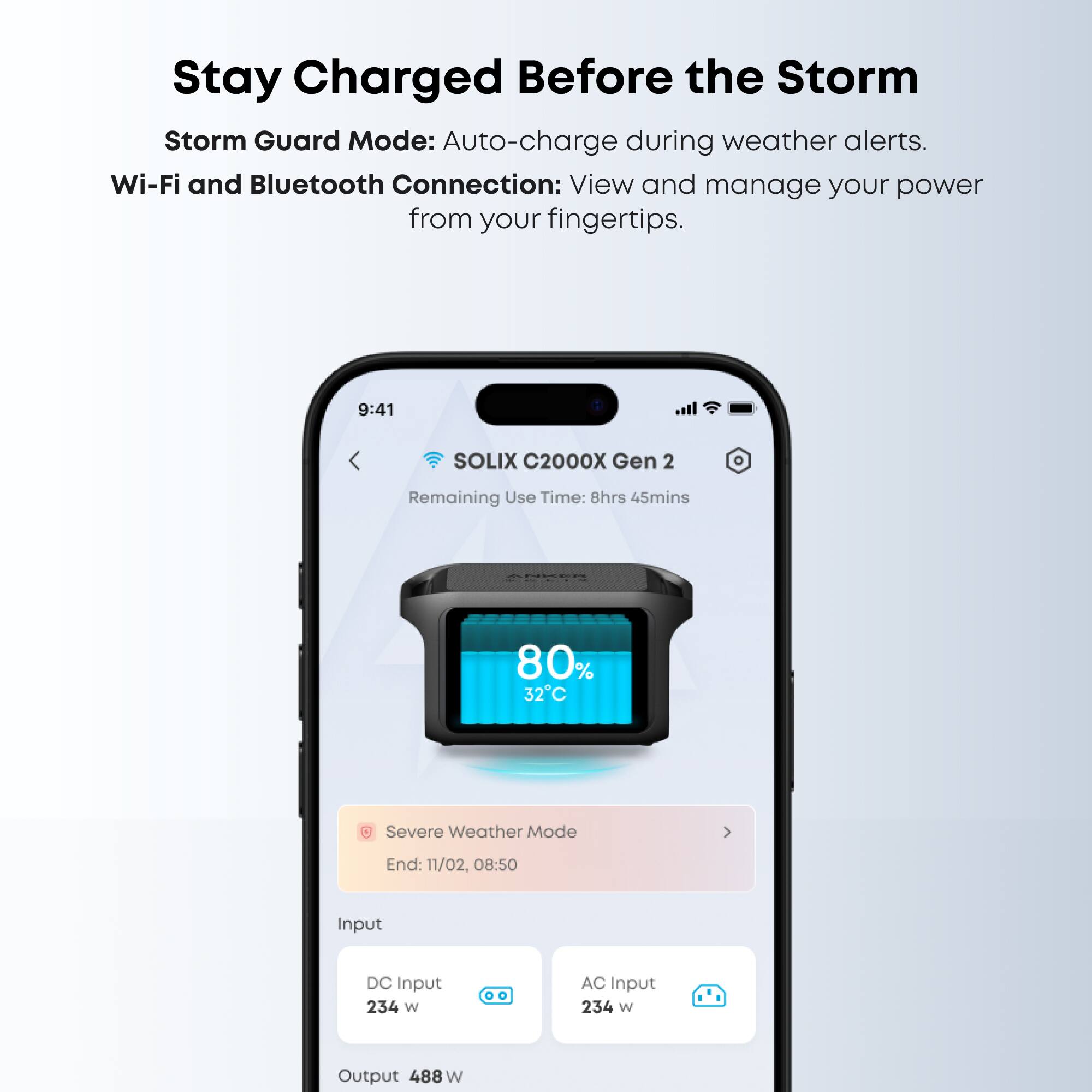 Stay Charged Before the Storm

Storm Guard Mode: Auto-charge during weather alerts.

Wi-Fi and Bluetooth Connection: View and manage your power from your fingertips.

9:41 SOLIX C2000X Gen 2  
Remaining Use Time: 8hrs 45mins  
80%  
32°C  
Severe Weather Mode End: 11/02, 08:50  

Input  
DC Input: 234 W  
AC Input: 234 W  

Output: 488 W