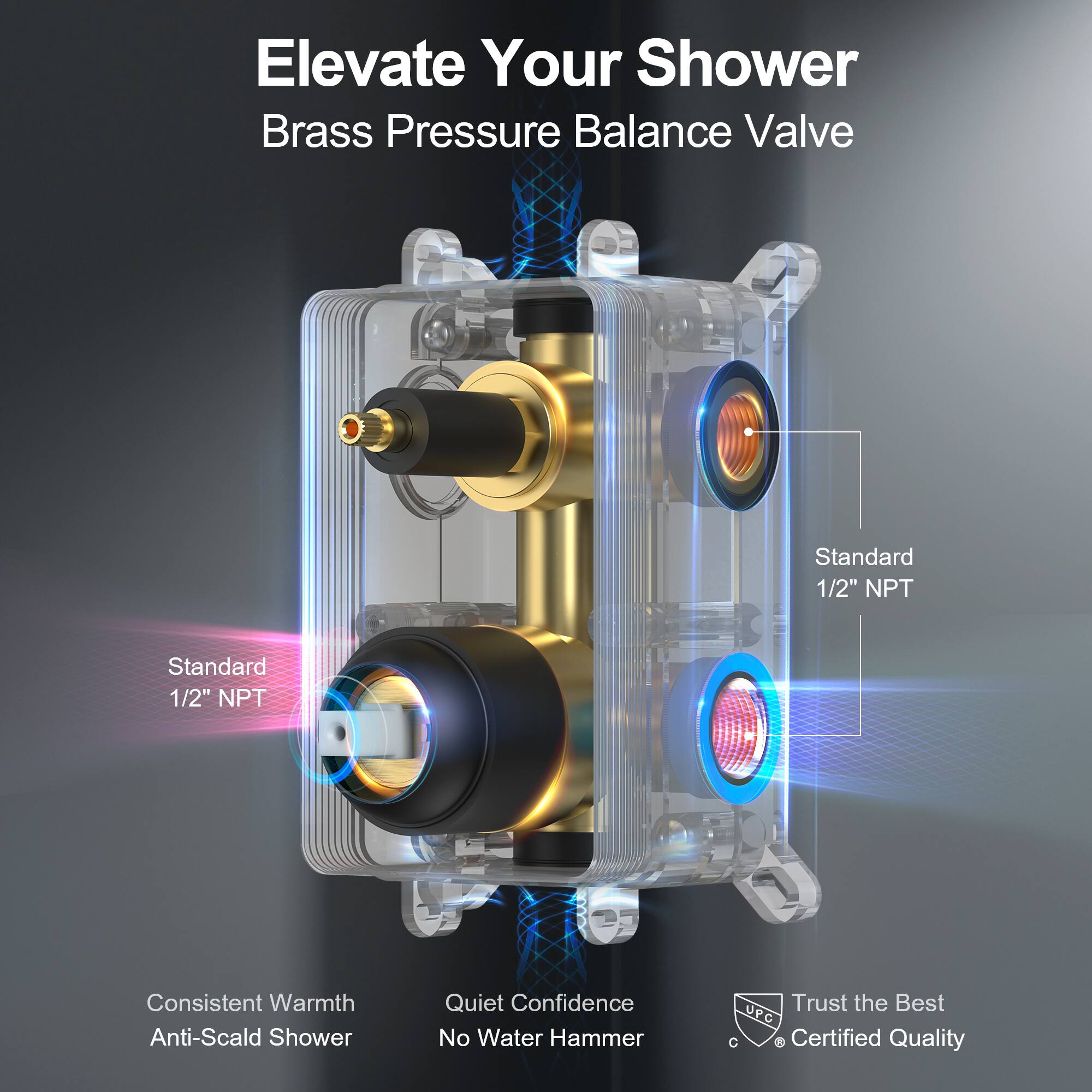 Elevate Your Shower  
Brass Pressure Balance Valve  

Standard 1/2" NPT  
Standard 1/2" NPT  

Consistent Warmth  
Anti-Scald Shower  

Quiet Confidence  
No Water Hammer  

Trust the Best  
UPC Certified Quality