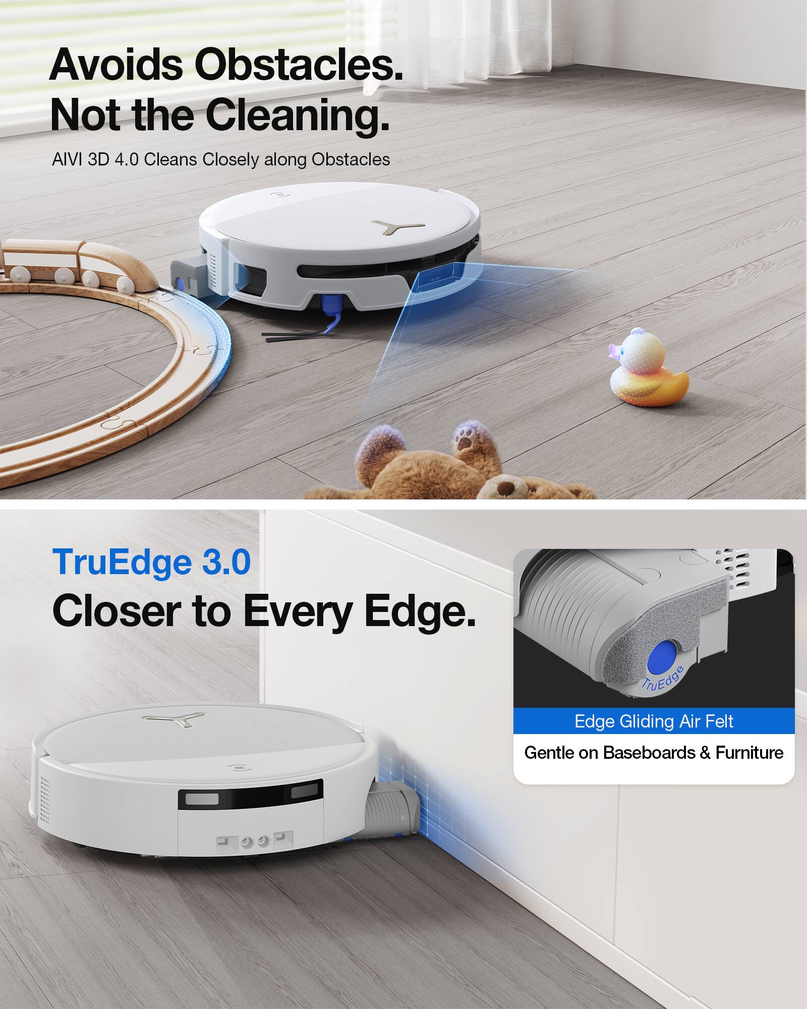 Avoids Obstacles. Not the Cleaning.  
AIVI 3D 4.0 Cleans Closely along Obstacles

TruEdge 3.0 Closer to Every Edge.  
Edge Gliding Air Felt Gentle on Baseboards & Furniture
