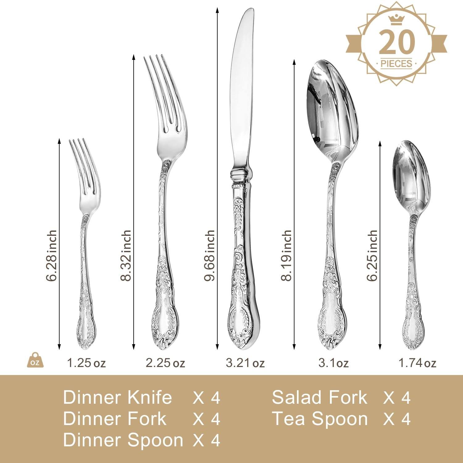 20 PIECES

6.28 inch 1.25 oz  
8.32 inch 2.25 oz  
9.68 inch 3.21 oz  
8.19 inch 3.1 oz  
6.25 inch 1.74 oz  

Dinner Knife X 4  
Dinner Fork X 4  
Dinner Spoon X 4  
Salad Fork X 4  
Tea Spoon X 4