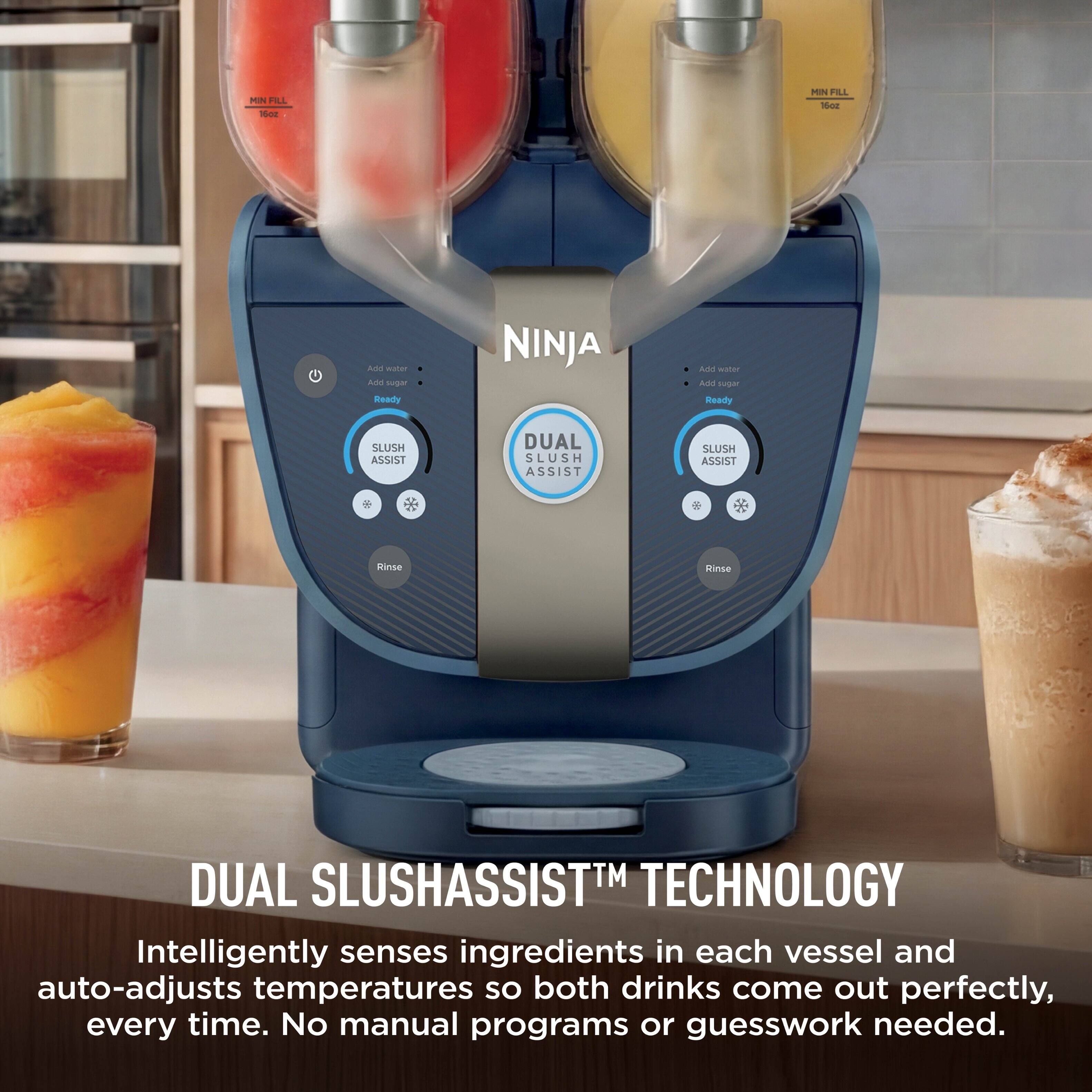 MIN FILL 16oz

NINJA

DUAL SLUSH ASSIST

SLUSH ASSIST

SLUSH ASSIST

Rinse

MIN FILL 16oz

DUAL SLUSHASSIST™ TECHNOLOGY

Intelligently senses ingredients in each vessel and auto-adjusts temperatures so both drinks come out perfectly, every time. No manual programs or guesswork needed.