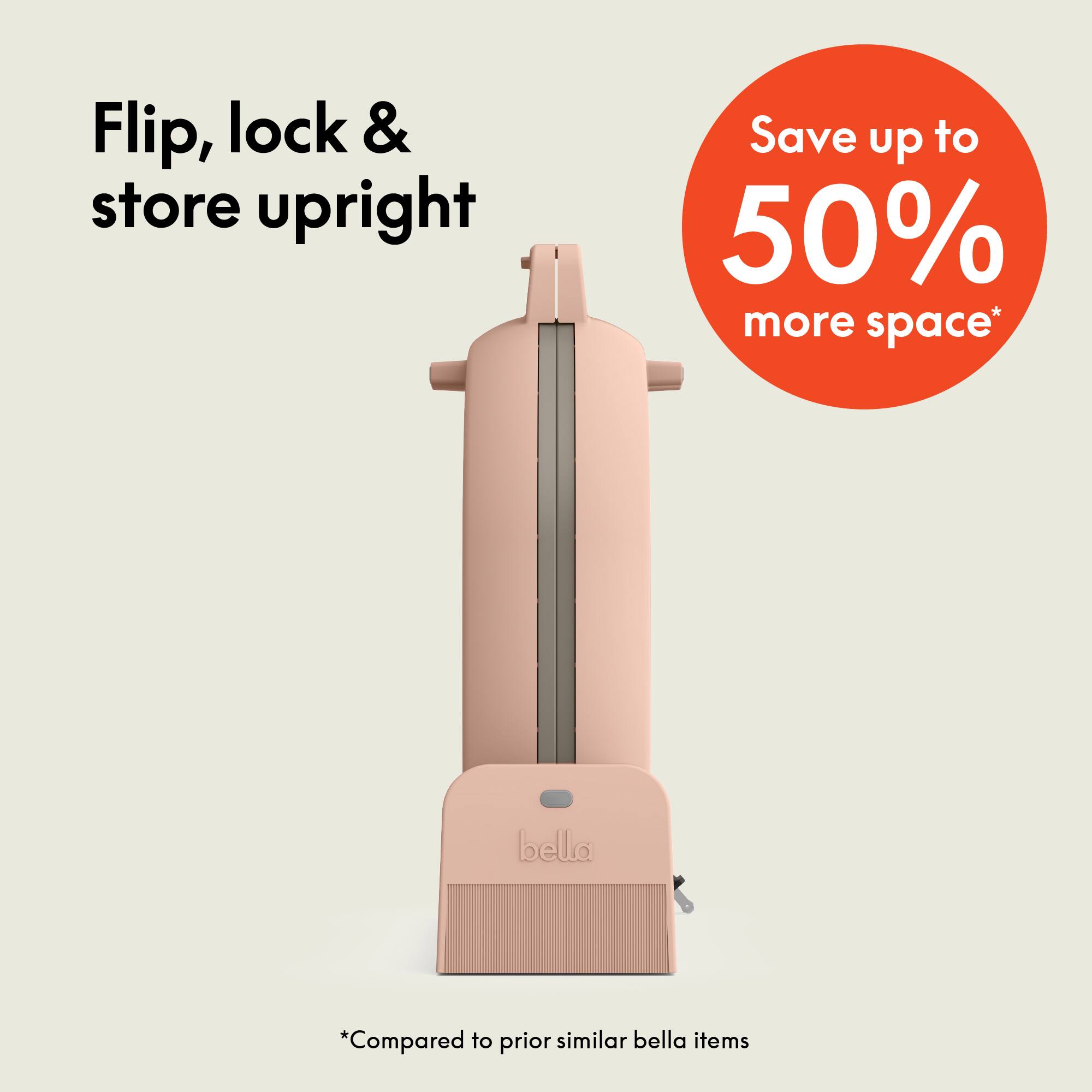 Flip, lock & store upright

Save up to 50% more space*

*Compared to prior similar bella items