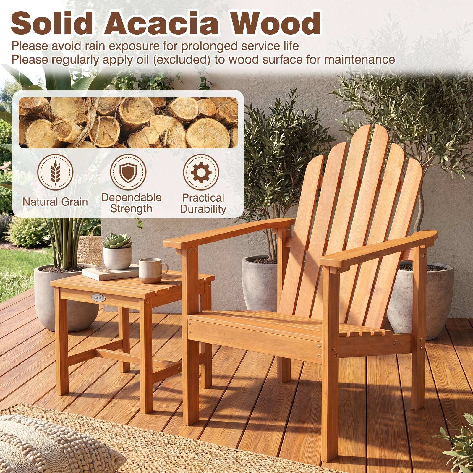 Solid Acacia Wood

Please avoid rain exposure for prolonged service life

Please regularly apply oil (excluded) to wood surface for maintenance

Natural Grain

Dependable Strength

Practical Durability