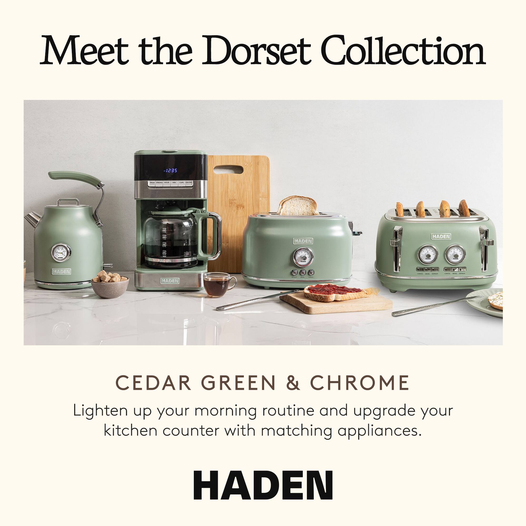 Meet the Dorset Collection

CEDAR GREEN & CHROME

Lighten up your morning routine and upgrade your kitchen counter with matching appliances.

HADEN