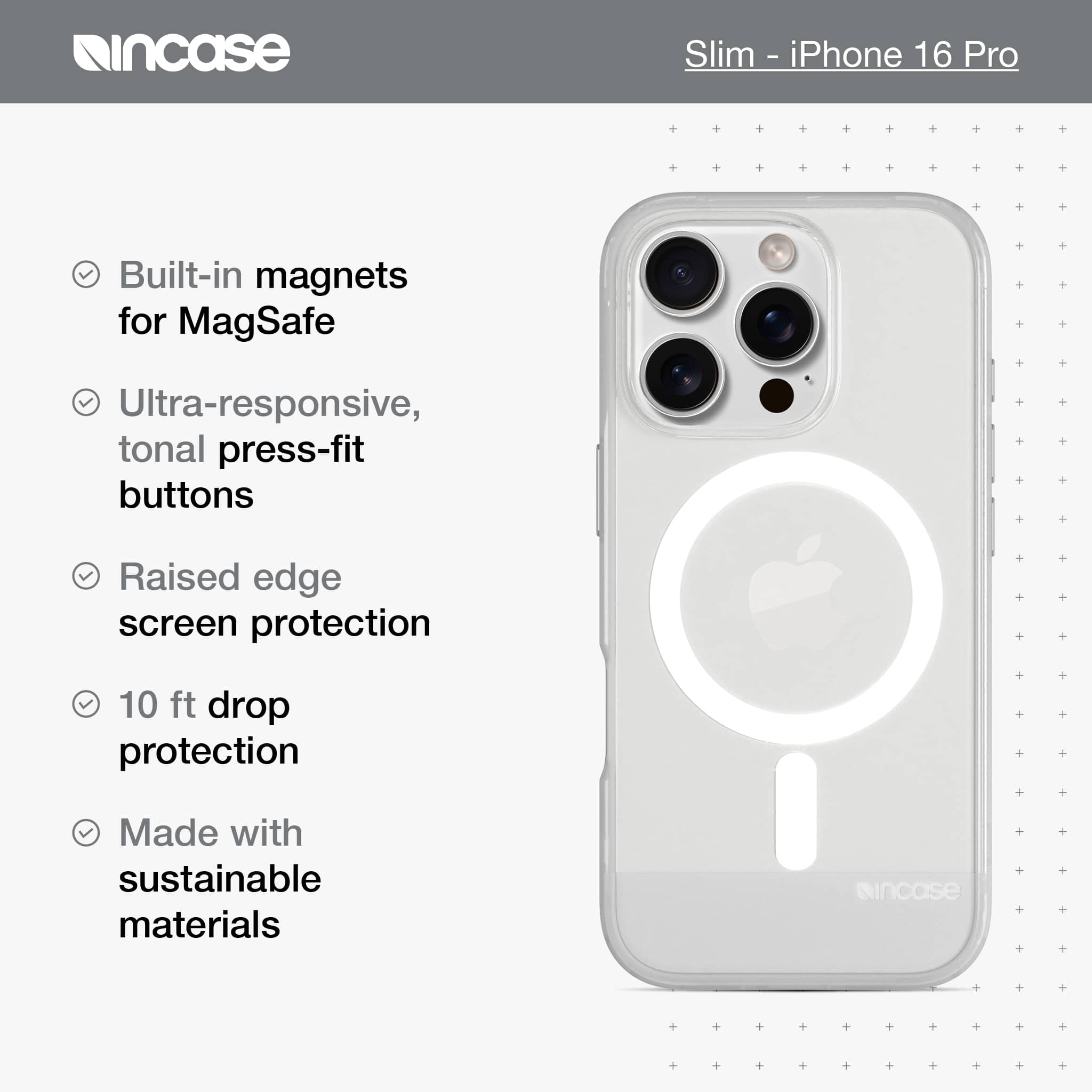 incase Slim-iPhone 16 Pro Built-in magnets for MagSafe Ultra-responsive, tonal press-fit buttons Raised edge screen protection 10 ft drop protection Made with sustainable materials incase