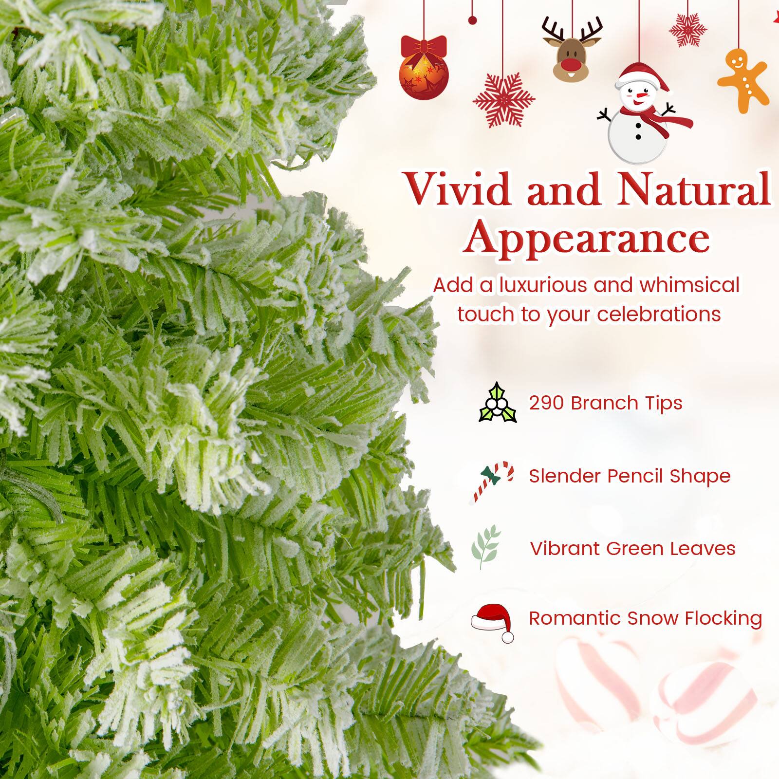 Vivid and Natural Appearance  
Add a luxurious and whimsical touch to your celebrations  

290 Branch Tips  
Slender Pencil Shape  
Vibrant Green Leaves  
Romantic Snow Flocking
