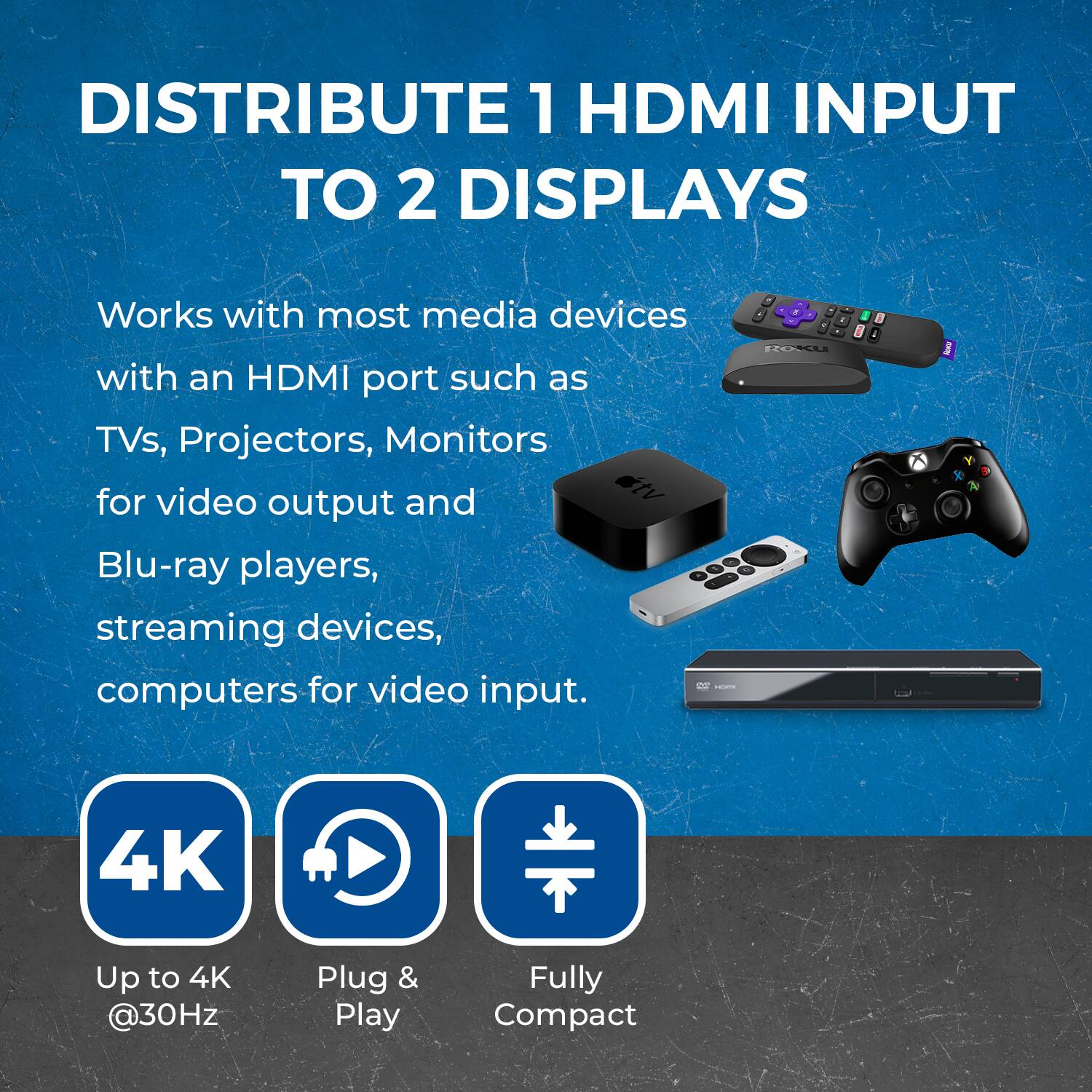 DISTRIBUTE 1 HDMI INPUT TO 2 DISPLAYS Works with most media devices with an HDMI port such as TVs, Projectors, Monitors for video output and Blu-ray players, streaming devices, computers for video input. - Up to 4K @30Hz - Plug & Play - Fully Compact