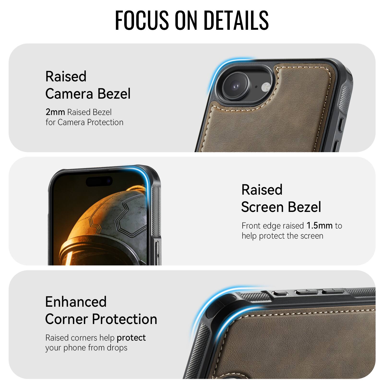 FOCUS ON DETAILS

Raised Camera Bezel
2mm Raised Bezel for Camera Protection

Raised Screen Bezel
Front edge raised 1.5mm to help protect the screen

Enhanced Corner Protection
Raised corners help protect your phone from drops