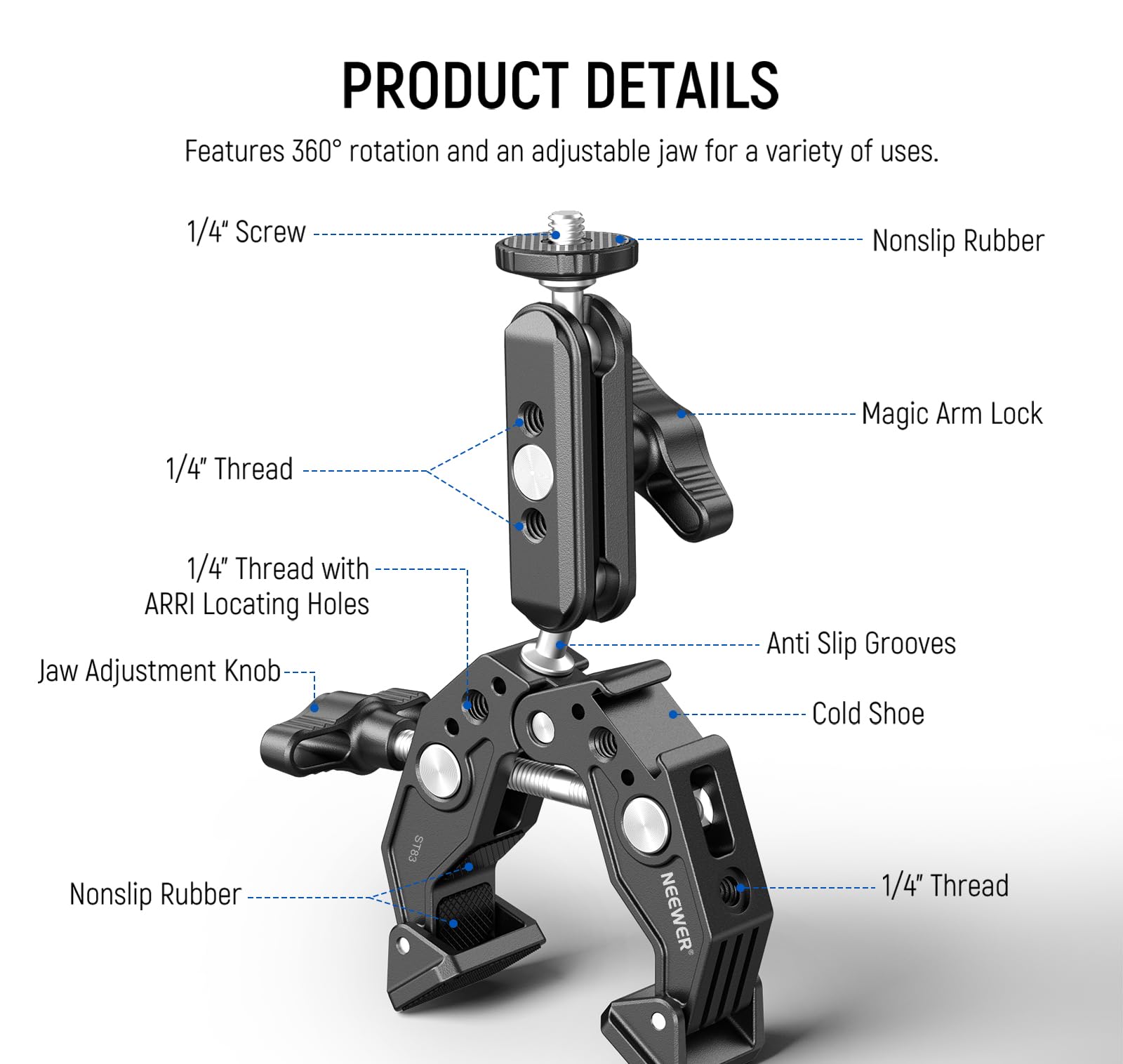 PRODUCT DETAILS

Features 360° rotation and an adjustable jaw for a variety of uses.

- 1/4" Screw
- 1/4" Thread
- 1/4" Thread with ARRI Locating Holes
- Jaw Adjustment Knob
- Nonslip Rubber
- Magic Arm Lock
- Anti Slip Grooves
- Cold Shoe
- 1/4" Thread
- Nonslip Rubber
