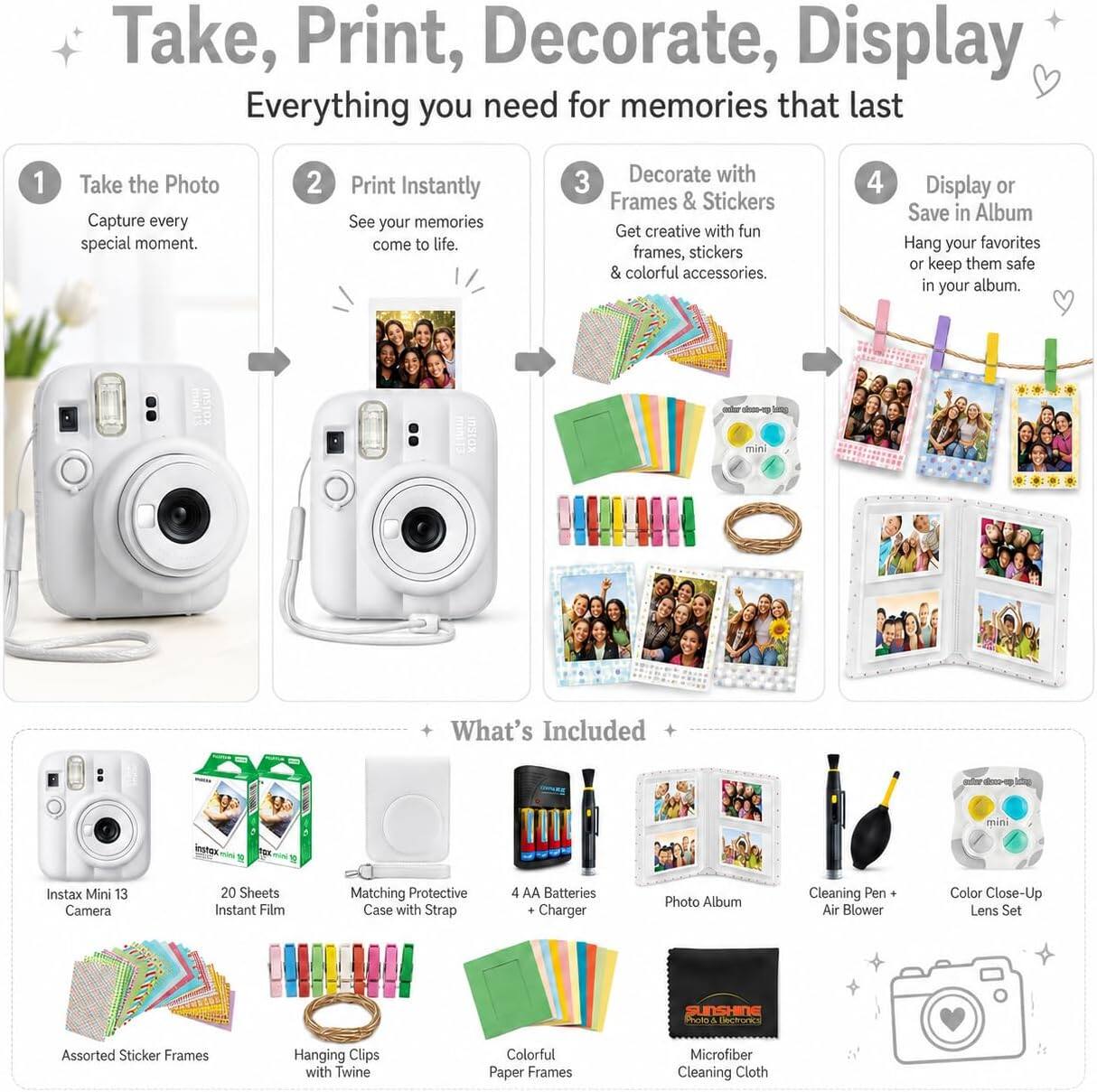 Take, Print, Decorate, Display  
Everything you need for memories that last

1. Take the Photo  
   Capture every special moment.

2. Print Instantly  
   See your memories come to life.

3. Decorate with Frames & Stickers  
   Get creative with fun frames, stickers & colorful accessories.

4. Display or Save in Album  
   Hang your favorites or keep them safe in your album.

What's Included  
- Instax Mini 13 Camera  
- 20 Sheets Instant Film  
- Matching Protective Case with Strap  
- 4 AA Batteries + Charger  
- Photo Album  
- Cleaning Pen + Air Blower  
- Color Close-Up Lens Set  
- Assorted Sticker Frames  
- Hanging Clips with Twine  
- Colorful Paper Frames  
- Microfiber Cleaning Cloth