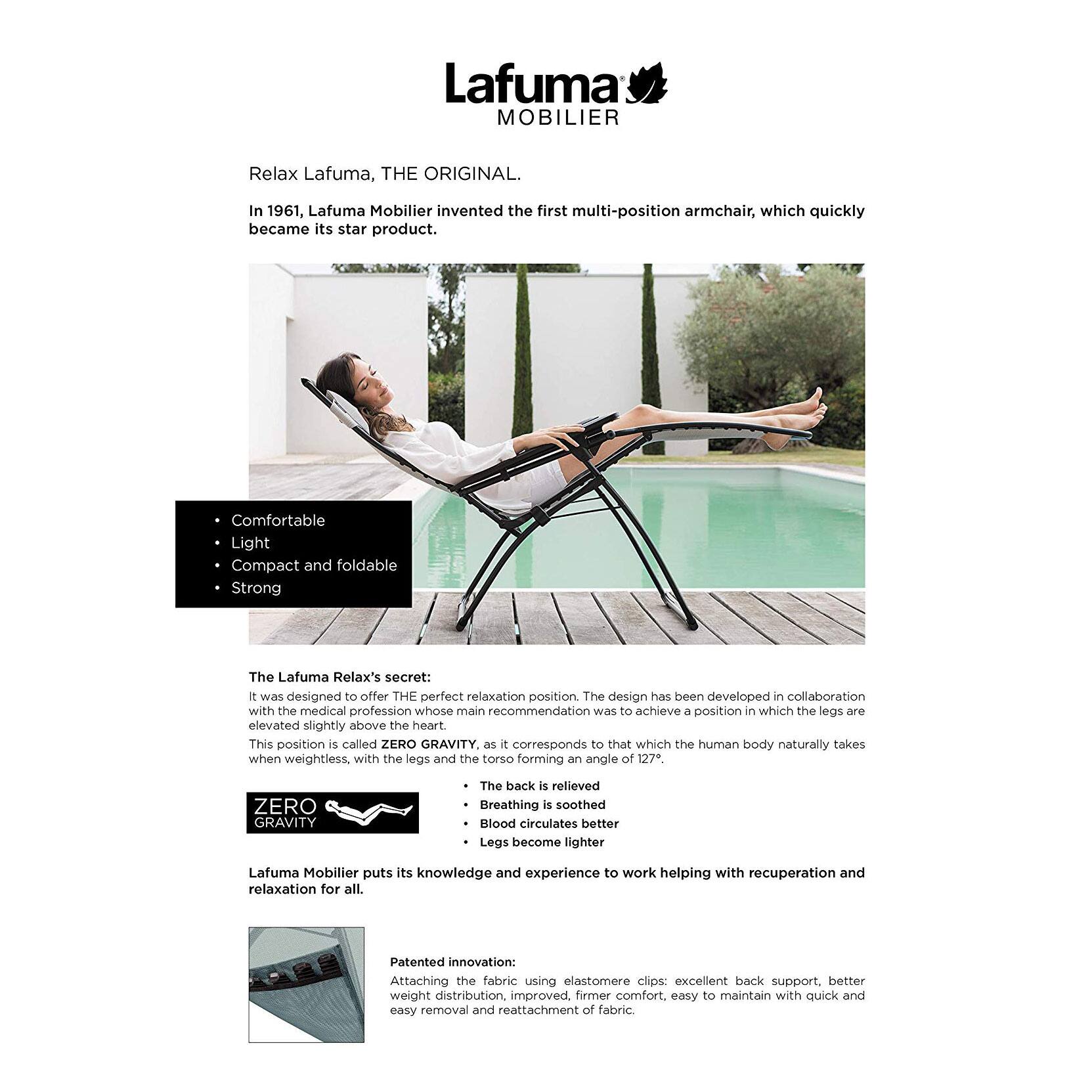 Lafuma MOBILIER

Relax Lafuma, THE ORIGINAL.

In 1961, Lafuma Mobilier invented the first multi-position armchair, which quickly became its star product.

- Comfortable
- Light
- Compact and foldable
- Strong

The Lafuma Relax's secret:

It was designed to offer THE perfect relaxation position. The design has been developed in collaboration with the medical profession whose main recommendation was to achieve a position in which the legs are elevated slightly above the heart. This position is called ZERO GRAVITY, as it corresponds to that which the human body naturally takes when weightless, with the legs and the torso forming an angle of 127°.

ZERO GRAVITY

- The back is relieved
- Breathing is soothed
- Blood circulates better
- Legs become lighter

Lafuma Mobilier puts its knowledge and experience to work helping with recuperation and relaxation for all.

Patented innovation:

Attaching the fabric using elastomere clips: excellent back support, better weight distribution, improved, firmer comfort, easy to maintain with quick and easy removal and reattachment of fabric.