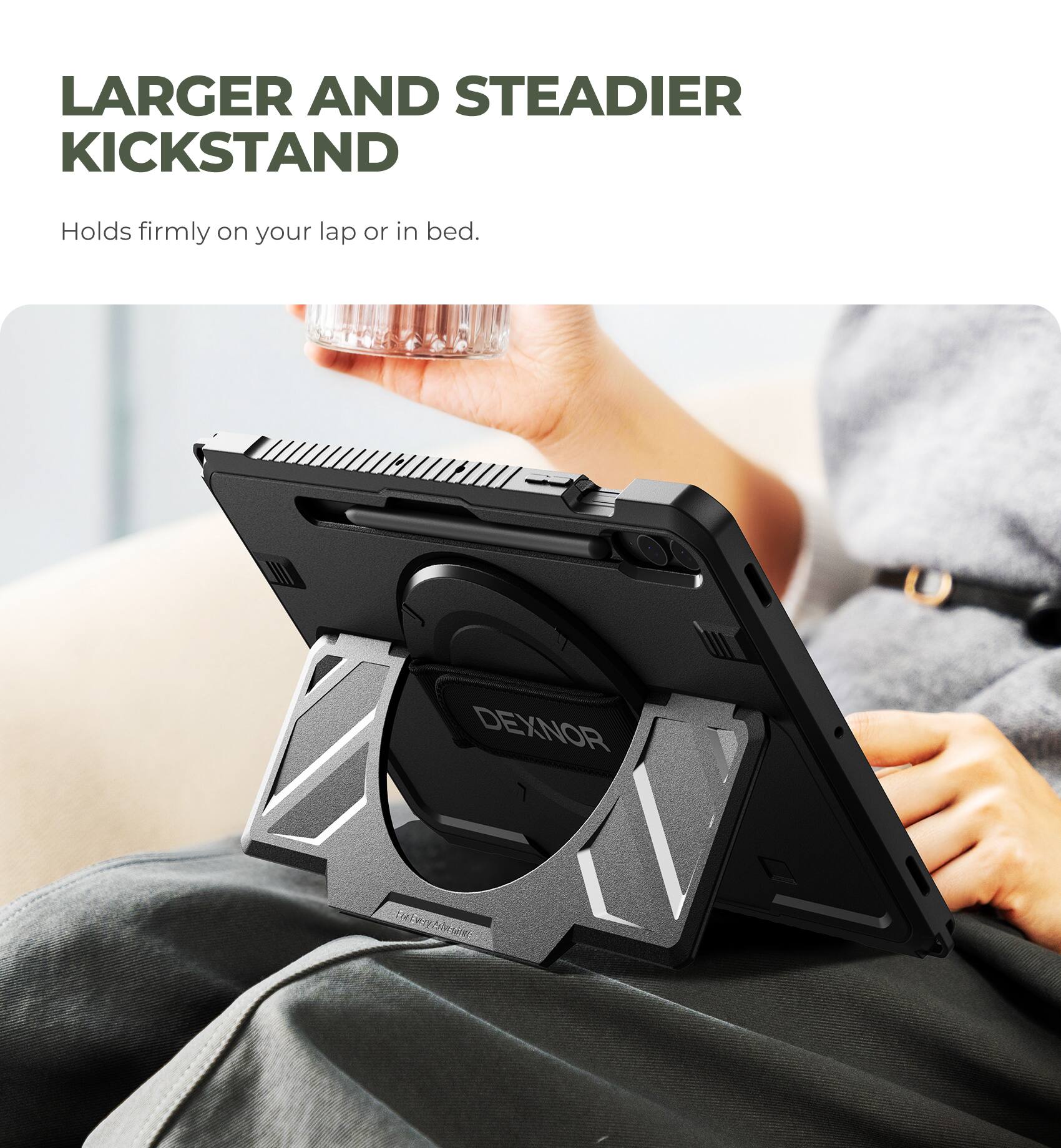 LARGER AND STEADIER KICKSTAND  
Holds firmly on your lap or in bed.