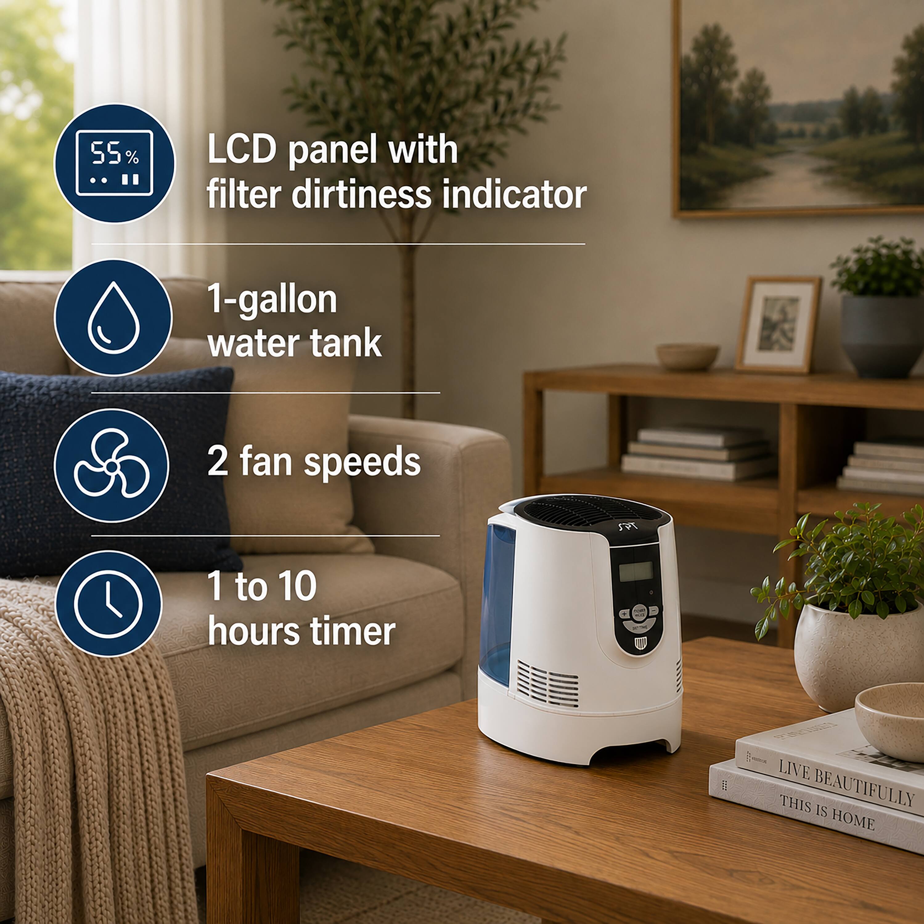 55% .. LCD panel with filter dirtiness indicator  
1-gallon water tank  
2 fan speeds  
1 to 10 hours timer  
LIVE THIS BEAUTIFULLY  
THIS IS HOME