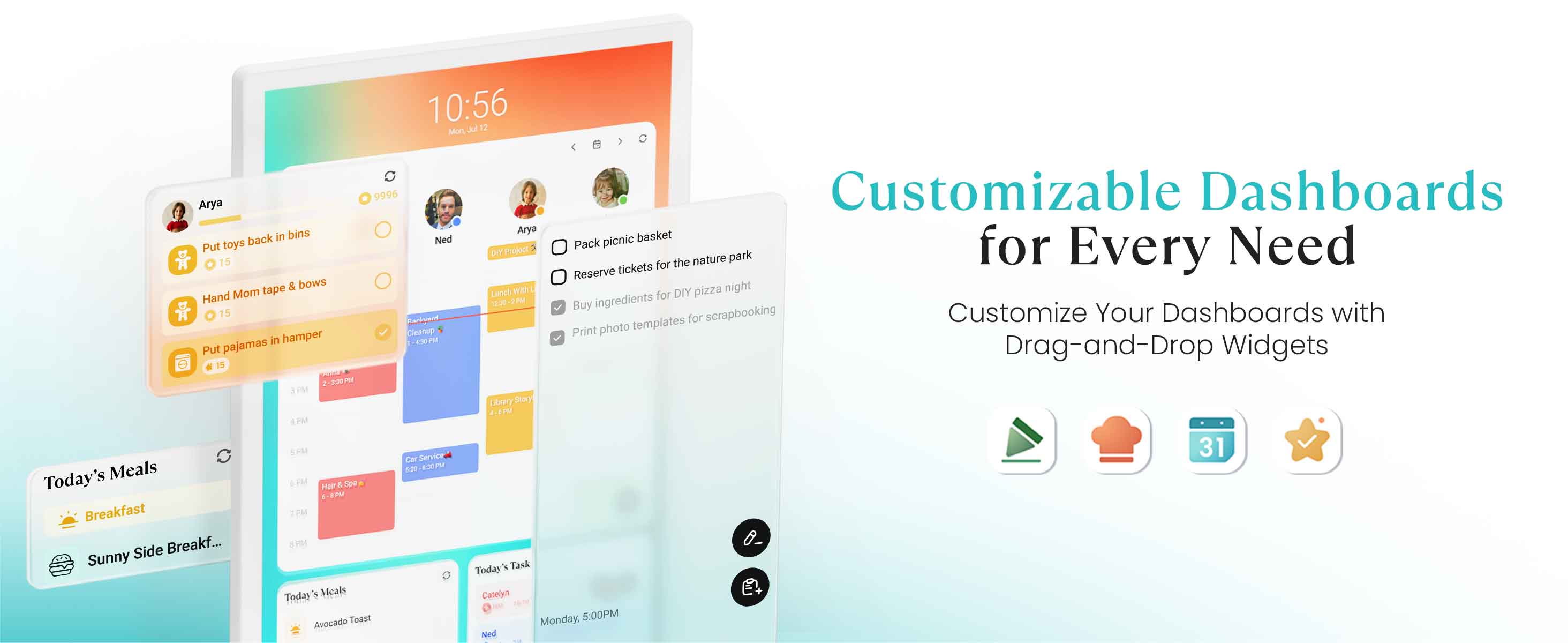 10:56 Mon, Jan 12  
9996  
Arya  
- Put toys back in bins  
- Hand Mom tape & bows  
- Put pajamas in hamper  

Ned  
- Pack picnic basket  
- Reserve tickets for the nature park  
- Buy ingredients for DIY pizza night  
- Print photo templates for scrapbooking  

Today's Meals  
- Breakfast: Sunny Side Up...  
- Trade's Meals: Avocado Toast  

Today's Tasks  
- Canelyn: Monday 5:00PM  
- Ned: 10:39 PM  

Customizable Dashboards for Every Need  
Customize Your Dashboards with Drag-and-Drop Widgets
