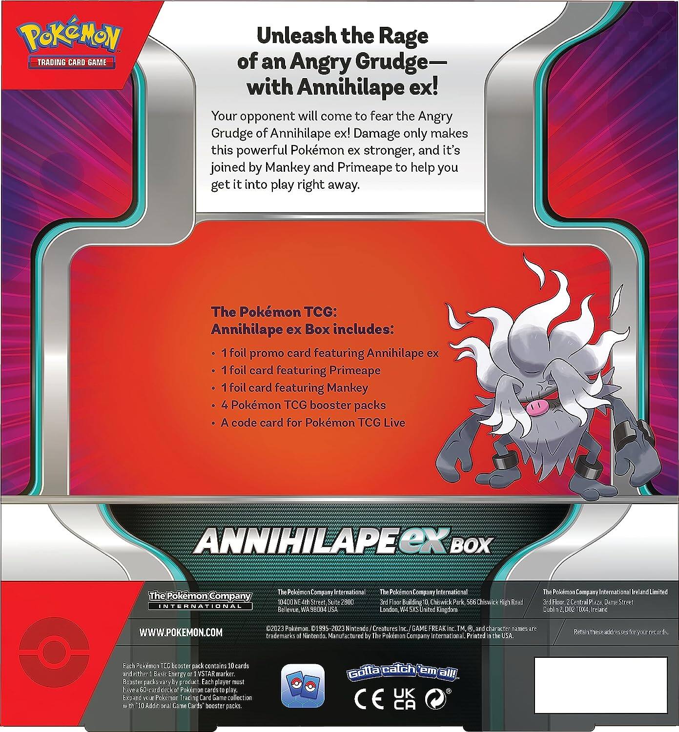 POKEMON TRADING CARD GAME

Unleash the Rage of an Angry Grudge— with Annihilape ex! Your opponent will come to fear the Angry Grudge of Annihilape ex! Damage only makes this powerful Pokémon ex stronger, and it's joined by Mankey and Primeape to help you get it into play right away.

The Pokémon TCG: Annihilape ex Box includes:
- 1 foil promo card featuring Annihilape ex
- 1 foil card featuring Primeape
- 1 foil card featuring Mankey
- 4 Pokémon TCG booster packs
- A code card for Pokémon TCG Live

ANNIHILAPE ex BOX

The Pokémon Company INTERNATIONAL

The Pokémon Company International
10400 NE 4th Street, Suite 300
Bellevue, WA 98004 USA

The Pokémon Company International
3rd Floor, Building 10, Chiswick Park, 556 Chiswick High Road
London, W4 5YJ United Kingdom

The Pokémon Company International Ireland Limited
3rd Floor, Central Plaza, Dame Street
Dublin 2, D02 T004, Ireland

WWW.POKEMON.COM

