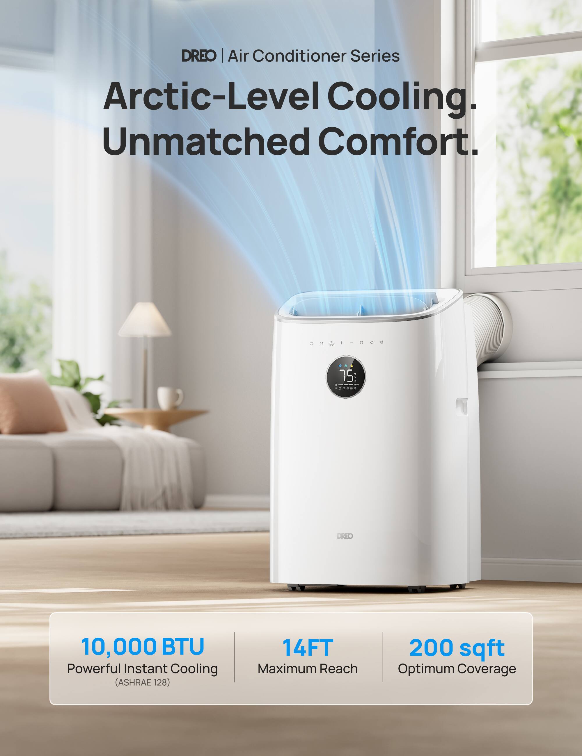 DREO | Air Conditioner Series Arctic-Level Cooling. Unmatched Comfort. 10,000 BTU Powerful Instant Cooling (ASHRAE 128) 14FT Maximum Reach 200 sqft Optimum Coverage.