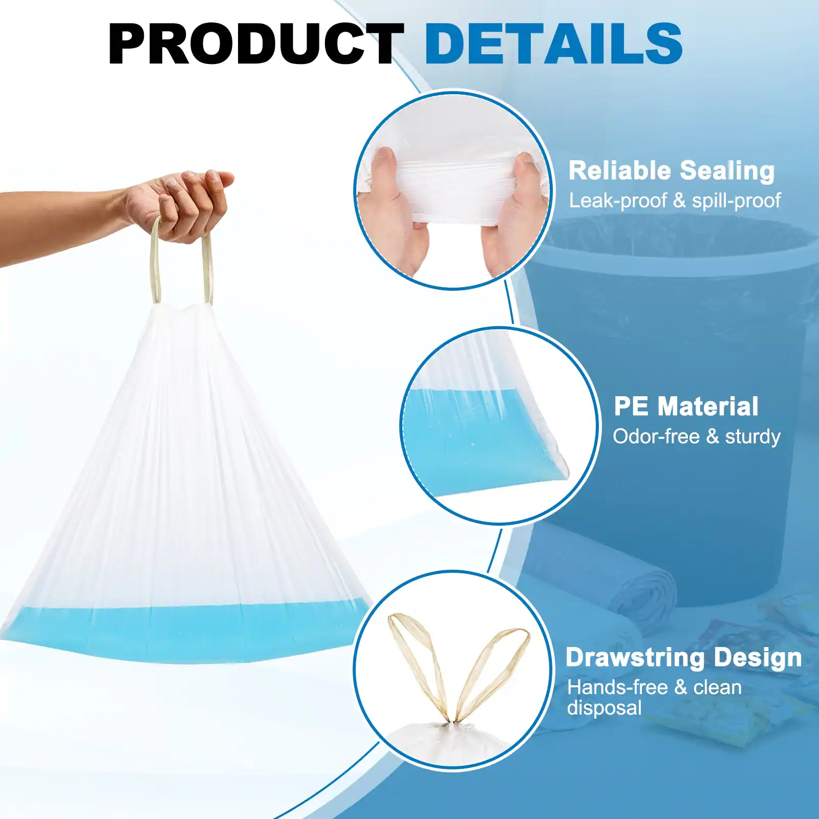 PRODUCT DETAILS

- Reliable Sealing
  - Leak-proof & spill-proof

- PE Material
  - Odor-free & sturdy

- Drawstring Design
  - Hands-free & clean disposal
